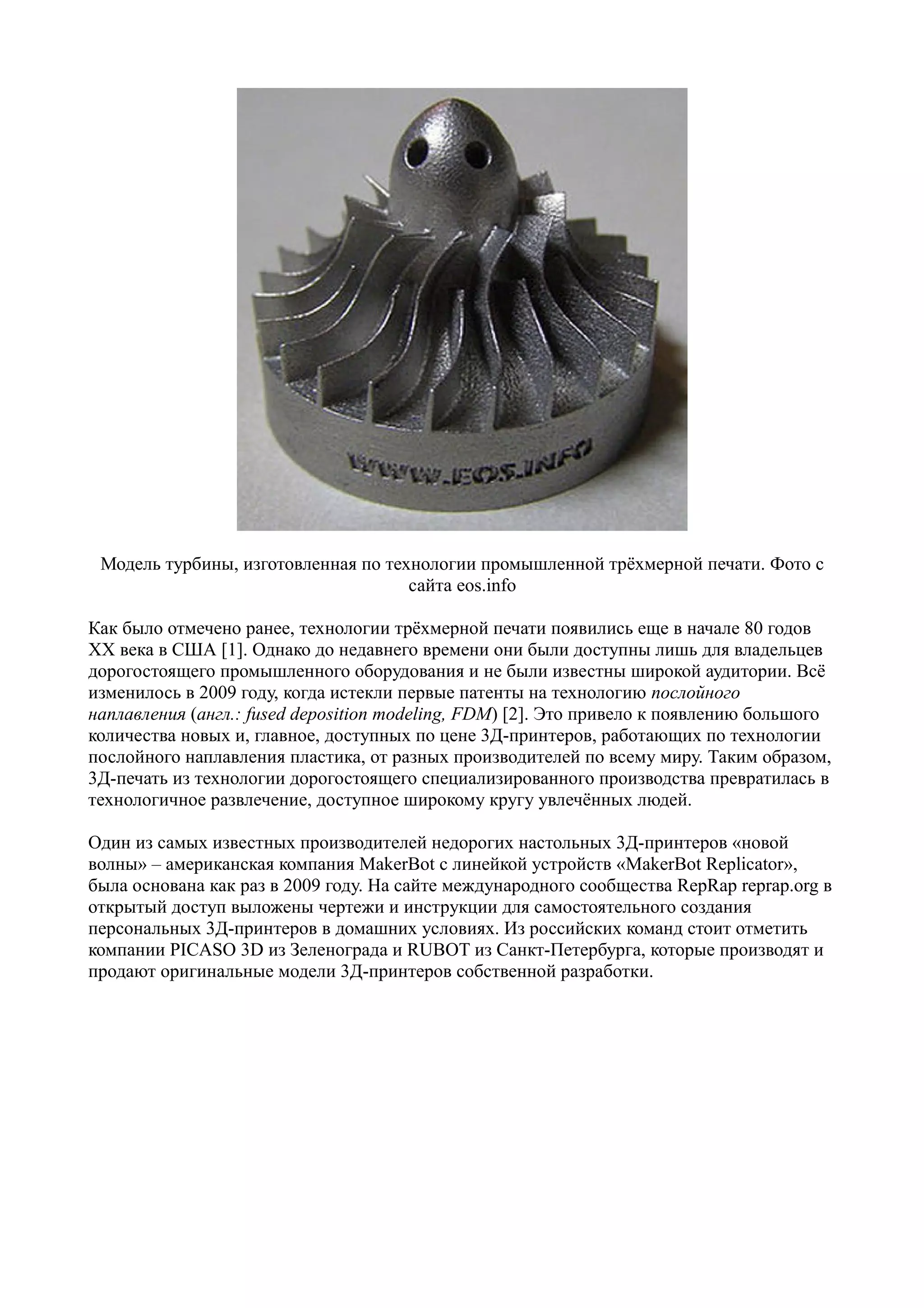Модель турбины, изготовленная по технологии промышленной трёхмерной печати. Фото с
сайта eos.info
Как было отмечено ранее, технологии трёхмерной печати появились еще в начале 80 годов
XX века в США [1]. Однако до недавнего времени они были доступны лишь для владельцев
дорогостоящего промышленного оборудования и не были известны широкой аудитории. Всё
изменилось в 2009 году, когда истекли первые патенты на технологию послойного
наплавления (англ.: fused deposition modeling, FDM) [2]. Это привело к появлению большого
количества новых и, главное, доступных по цене 3Д-принтеров, работающих по технологии
послойного наплавления пластика, от разных производителей по всему миру. Таким образом,
3Д-печать из технологии дорогостоящего специализированного производства превратилась в
технологичное развлечение, доступное широкому кругу увлечённых людей.
Один из самых известных производителей недорогих настольных 3Д-принтеров «новой
волны» – американская компания MakerBot с линейкой устройств «MakerBot Replicator»,
была основана как раз в 2009 году. На сайте международного сообщества RepRap reprap.org в
открытый доступ выложены чертежи и инструкции для самостоятельного создания
персональных 3Д-принтеров в домашних условиях. Из российских команд стоит отметить
компании PICASO 3D из Зеленограда и RUBOT из Санкт-Петербурга, которые производят и
продают оригинальные модели 3Д-принтеров собственной разработки.
 