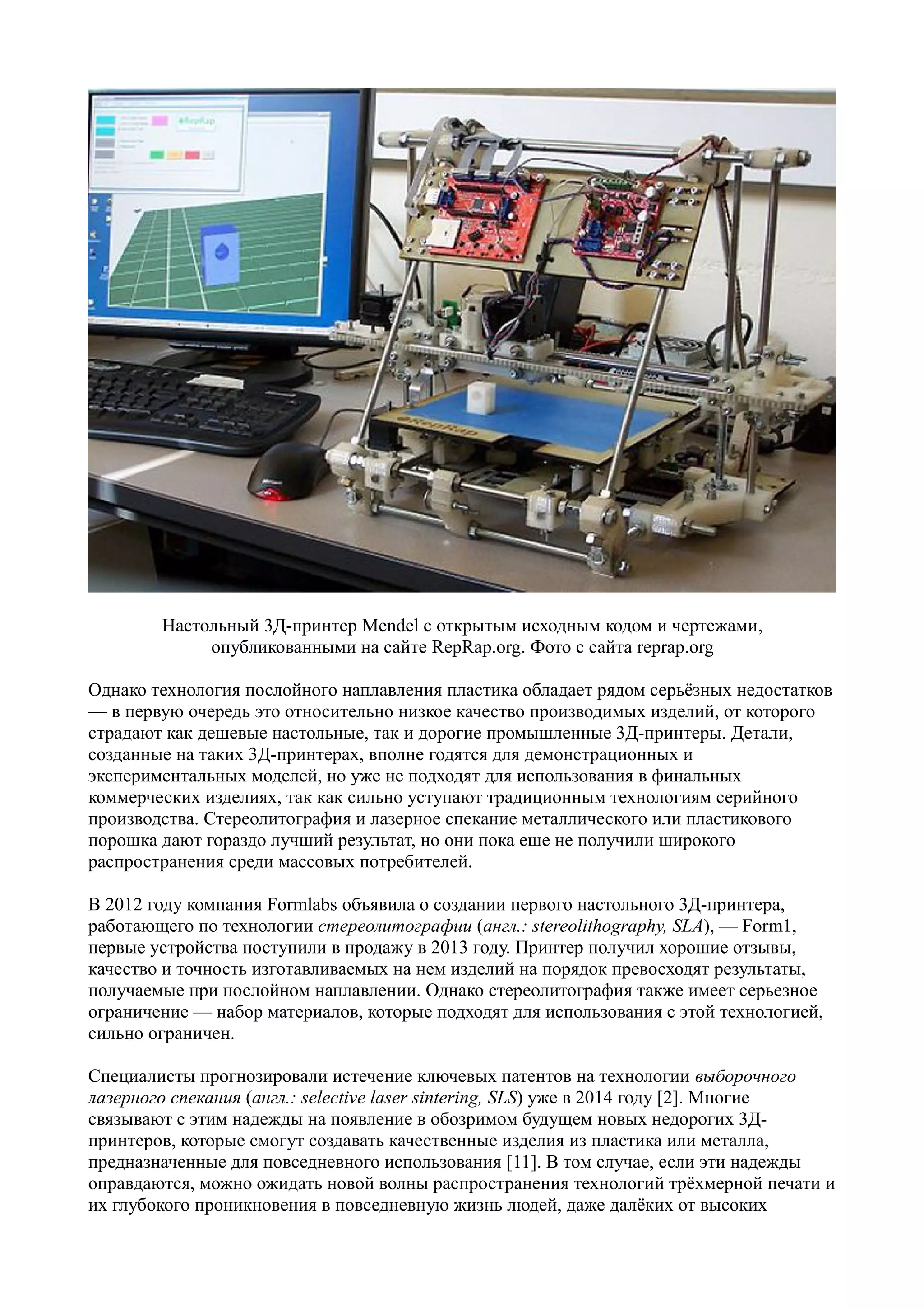 Настольный 3Д-принтер Mendel с открытым исходным кодом и чертежами,
опубликованными на сайте RepRap.org. Фото с сайта reprap.org
Однако технология послойного наплавления пластика обладает рядом серьёзных недостатков
— в первую очередь это относительно низкое качество производимых изделий, от которого
страдают как дешевые настольные, так и дорогие промышленные 3Д-принтеры. Детали,
созданные на таких 3Д-принтерах, вполне годятся для демонстрационных и
экспериментальных моделей, но уже не подходят для использования в финальных
коммерческих изделиях, так как сильно уступают традиционным технологиям серийного
производства. Стереолитография и лазерное спекание металлического или пластикового
порошка дают гораздо лучший результат, но они пока еще не получили широкого
распространения среди массовых потребителей.
В 2012 году компания Formlabs объявила о создании первого настольного 3Д-принтера,
работающего по технологии стереолитографии (англ.: stereolithography, SLA), — Form1,
первые устройства поступили в продажу в 2013 году. Принтер получил хорошие отзывы,
качество и точность изготавливаемых на нем изделий на порядок превосходят результаты,
получаемые при послойном наплавлении. Однако стереолитография также имеет серьезное
ограничение — набор материалов, которые подходят для использования с этой технологией,
сильно ограничен.
Специалисты прогнозировали истечение ключевых патентов на технологии выборочного
лазерного спекания (англ.: selective laser sintering, SLS) уже в 2014 году [2]. Многие
связывают с этим надежды на появление в обозримом будущем новых недорогих 3Д-
принтеров, которые смогут создавать качественные изделия из пластика или металла,
предназначенные для повседневного использования [11]. В том случае, если эти надежды
оправдаются, можно ожидать новой волны распространения технологий трёхмерной печати и
их глубокого проникновения в повседневную жизнь людей, даже далёких от высоких
 