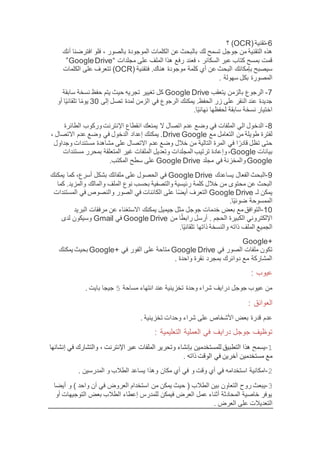 6-(‫تقنية‬OCR‫؟‬ )
‫بال‬ ‫لك‬ ‫تسمح‬ ‫جوجل‬ ‫من‬ ‫التقنية‬ ‫هذه‬، ‫بالصور‬ ‫الموجودة‬ ‫الكلمات‬ ‫عن‬ ‫بحث‬‫أنك‬ ‫افترضنا‬ ‫فلو‬
‫مجلدات‬ ‫على‬ ‫الملف‬ ‫هذا‬ ‫رفع‬ ‫فعند‬ ، ‫السكانر‬ ‫عبر‬ ‫كتاب‬ ‫بمسح‬ ‫قمت‬“GoogleDrive”
‫موج‬ ‫كلمة‬ ‫أي‬ ‫عن‬ ‫البحث‬ ‫بإمكانك‬ ‫سيصبح‬( ‫فتقنية‬ .‫هناك‬ ‫ودة‬OCR‫تتعر‬ )‫الكلمات‬ ‫على‬ ‫ف‬
. ‫سهولة‬ ‫بكل‬ ‫المصورة‬
7-‫بالزمن‬ ‫الرجوع‬‫يتعقب‬Google Drive‫سابقة‬ ‫نسخة‬ ‫حفظ‬ ‫يتم‬ ‫حيث‬ ‫تجريه‬ ‫تغيير‬ ‫كل‬
‫إلى‬ ‫تصل‬ ‫لمدة‬ ‫الزمن‬ ‫في‬ ‫الرجوع‬ ‫يمكنك‬ .‫الحفظ‬ ‫زر‬ ‫على‬ ‫النقر‬ ‫عند‬ ‫جديدة‬30‫أو‬ ‫ا‬‫ا‬‫ي‬‫تلقائ‬ ‫ا‬‫ا‬‫يوم‬
.‫ا‬‫ا‬‫ي‬‫نهائ‬ ‫لحفظها‬ ‫سابقة‬ ‫نسخة‬ ‫اختيار‬
8-‫الدخ‬‫اتصال‬ ‫عدم‬ ‫وضع‬ ‫في‬ ‫الملفات‬ ‫الي‬ ‫ول‬‫الطائرة‬ ‫وركوب‬‫اإلنترنت‬ ‫انقطاع‬ ‫يمنعك‬ ‫ال‬
‫مع‬ ‫التعامل‬ ‫من‬ ‫طويلة‬ ‫لفترة‬GoogleDrive‫االتصال‬ ‫عدم‬ ‫وضع‬ ‫في‬ ‫الدخول‬ ‫إعداد‬ ‫يمكنك‬ .،
‫وجداول‬ ‫مستندات‬ ‫مشاهدة‬ ‫على‬ ‫االتصال‬ ‫عدم‬ ‫وضع‬ ‫خالل‬ ‫من‬ ‫التالية‬ ‫المرة‬ ‫في‬ ‫ا‬ ‫ا‬‫قادر‬ ‫تظل‬ ‫حتى‬
‫بيانات‬Google‫وإ‬،‫مستندات‬ ‫بمحرر‬ ‫المتعلقة‬ ‫غير‬ ‫الملفات‬ ‫وتعديل‬ ‫المجلدات‬ ‫ترتيب‬ ‫عادة‬
Google‫مجلد‬ ‫في‬ ‫والمخزنة‬Google Drive.‫المكتب‬ ‫سطح‬ ‫على‬
9-‫الفعال‬ ‫البحث‬‫يساعدك‬Google Drive‫يمكنك‬ ‫كما‬ ،‫أسرع‬ ‫بشكل‬ ‫ملفاتك‬ ‫على‬ ‫الحصول‬ ‫في‬
‫والما‬ ‫الملف‬ ‫نوع‬ ‫بحسب‬ ‫والتصفية‬ ‫رئيسية‬ ‫كلمة‬ ‫خالل‬ ‫من‬ ‫محتوى‬ ‫عن‬ ‫البحث‬‫كما‬ .‫والمزيد‬ ‫لك‬
‫لـ‬ ‫يمكن‬Google Drive‫المستندات‬ ‫في‬ ‫والنصوص‬ ‫الصور‬ ‫في‬ ‫الكائنات‬ ‫على‬ ‫ا‬‫ا‬‫ض‬‫أي‬ ‫التعرف‬
.‫ا‬‫ا‬‫ي‬‫ضوئ‬ ‫الممسوحة‬
10-‫مث‬ ‫جوجل‬ ‫خدمات‬ ‫بعض‬ ‫مع‬‫التوافق‬‫جيميل‬ ‫ل‬‫مرف‬ ‫عن‬ ‫االستغناء‬ ‫يمكنك‬‫البريد‬ ‫قات‬
‫الحجم‬ ‫الكبيرة‬ ‫اإللكتروني‬‫من‬ ‫ا‬‫ا‬‫رابط‬ ‫أرسل‬ .Google Drive‫في‬Gmail‫لدى‬ ‫وسيكون‬
.‫ا‬‫ا‬‫ي‬‫تلقائ‬ ‫ذاتها‬ ‫والنسخة‬ ‫ذاته‬ ‫الملف‬ ‫الجميع‬
+Google
‫في‬ ‫الصور‬ ‫ملفات‬ ‫تكون‬Google Drive+ ‫في‬ ‫الفور‬ ‫على‬ ‫متاحة‬Google‫يمكنك‬ ‫بحيث‬
‫واحدة‬ ‫نقرة‬ ‫بمجرد‬ ‫دوائرك‬ ‫مع‬ ‫المشاركة‬.
: ‫عيوب‬
‫مساحة‬ ‫انتهاء‬ ‫عند‬ ‫تخزينية‬ ‫وحدة‬ ‫شراء‬ ‫درايف‬ ‫جوجل‬ ‫عيوب‬ ‫من‬5. ‫بايت‬ ‫جيجا‬
: ‫العوائق‬
. ‫تخزينية‬ ‫وحدات‬ ‫شراء‬ ‫على‬ ‫األشخاص‬ ‫بعض‬ ‫قدرة‬ ‫عدم‬
: ‫التعليمية‬ ‫العملية‬ ‫في‬ ‫درايف‬ ‫جوجل‬ ‫توظيف‬
1-‫عبر‬ ‫الملفات‬ ‫وتحرير‬ ‫بإنشاء‬ ‫للمستخدمين‬ ‫التطبيق‬ ‫هذا‬ ‫يسمح‬‫اإلنترنت‬،‫إنشائها‬ ‫في‬ ‫والتشارك‬
‫ذاته‬ ‫الوقت‬ ‫في‬ ‫آخرين‬ ‫مستخدمين‬ ‫مع‬.
2-. ‫المدرسين‬ ‫و‬ ‫الطالب‬ ‫يساعد‬ ‫وهذا‬ ‫مكان‬ ‫أي‬ ‫في‬ ‫و‬ ‫وقت‬ ‫أي‬ ‫في‬ ‫استخدامه‬ ‫امكانية‬
3-) ‫واحد‬ ‫ن‬‫ا‬ ‫في‬ ‫العروض‬ ‫استخدام‬ ‫من‬ ‫يمكن‬ ‫حيث‬ ( ‫الطالب‬ ‫بين‬ ‫التعاون‬ ‫روح‬ ‫يبعث‬‫أيضا‬ ‫و‬
‫أو‬ ‫التوجيهات‬ ‫بعض‬ ‫الطالب‬ ‫إعطاء‬ ‫للمدرس‬ ‫فيمكن‬ ‫العرض‬ ‫عمل‬ ‫أثناء‬ ‫المحادثة‬ ‫خاصية‬ ‫يوفر‬
‫التعديالت‬. ‫العرض‬ ‫على‬
 