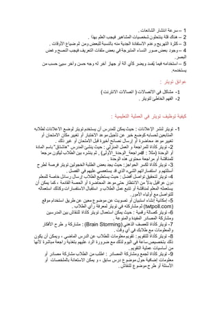 1–. ‫الشائعات‬ ‫انتشار‬ ‫سرعة‬
2–. ‫بهذا‬ ‫العلم‬ ‫فيجب‬ ‫المشاهير‬ ‫شخصيات‬ ‫ينتحلون‬ ‫قلة‬ ‫هناك‬
3–‫ض‬ ‫ثم‬ ‫ومن‬ ‫للبعض‬ ‫بالنسبة‬ ‫منه‬ ‫الجدية‬ ‫االستفادة‬ ‫وعدم‬ ‫التهريج‬ ‫كثرة‬. ‫األوقات‬ ‫ياع‬
4–‫ملف‬ ‫بعض‬ ‫في‬ ‫المتبرجة‬ ‫النساء‬ ‫صور‬ ‫بعض‬ ‫وجود‬‫وغض‬ ‫النصح‬ ‫فيجب‬ ‫التعريف‬ ‫ات‬
‫البصر‬.
5–‫من‬ ‫حسب‬ ‫سيئ‬ ‫وآخر‬ ‫حسن‬ ‫وجه‬ ‫له‬ ‫آخر‬ ‫جهاز‬ ‫أو‬ ‫آلة‬ ‫كأي‬ ‫ويضر‬ ‫فسد‬ُ‫ي‬ ‫فيما‬ ‫استخدامه‬
.‫يستخدمه‬
: ‫تويتر‬ ‫عوائق‬
1-)‫االنترنت‬ ‫اتصاالت‬ ( ‫االتصاالت‬ ‫في‬ ‫مشاكل‬
2-. ‫لتويتر‬ ‫الخاطئ‬ ‫الفهم‬
: ‫التعليمية‬ ‫العملية‬ ‫في‬ ‫تويتر‬ ‫توظيف‬ ‫كيفية‬
1-‫اإلعالنات‬ ‫لنشر‬ ‫تويتر‬‫لطالبه‬ ‫االعالنات‬ ‫لوضع‬ ‫تويتر‬ ‫يستخدم‬ ‫أن‬ ‫للمدرس‬ ‫يمكن‬ ‫حيث‬ :
‫أو‬ ‫االمتحان‬ ‫مكان‬ ‫تغيير‬ ‫أو‬ ‫االختبار‬ ‫موعد‬ ‫تأجيل‬ ‫عن‬ ‫خبر‬ ‫كوضع‬ ‫لحسابه‬ ‫المتابعين‬
‫ذلك‬ ‫غير‬ ‫أو‬ ‫االمتحان‬ ‫قبل‬ ‫أخيرة‬ ‫نصائح‬ ‫إرسال‬ ‫أو‬ ‫محاضرة‬ ‫موعد‬ ‫تغيير‬.
2-‫المنزلي‬ ‫العمل‬ ‫و‬ ‫للمراجعة‬ ‫كأداة‬ ‫تويتر‬‫المدرس‬ ‫ينشئ‬ ‫حيث‬ :“‫هاشتاق‬”‫المادة‬ ‫باسم‬
‫(مثال‬ ‫الوحدة‬ ‫أو‬)‫#مراجعة_الوحدة_األولى‬ :‫مرجعا‬ ‫ليكون‬ ‫الطالب‬ ‫بين‬ ‫ينشره‬ ‫ثم‬ ,
‫الوحدة‬ ‫هذه‬ ‫محتوى‬ ‫مراجعة‬ ‫أو‬ ‫للمناقشة‬.
3-‫لطرح‬ ‫فرصة‬ ‫تويتر‬ ‫الخجولين‬ ‫الطلبة‬ ‫بعض‬ ‫يجد‬ ‫حيث‬ :‫الحواجز‬ ‫لكسر‬ ‫كأداة‬ ‫تويتر‬
‫الفصل‬ ‫في‬ ‫عليهم‬ ‫يستعصي‬ ‫قد‬ ‫الذي‬ ‫الشيء‬ ‫استفساراتهم‬ ‫و‬ ‫أسئلتهم‬.
4-‫أفضل‬ ‫تواصل‬ ‫لتحقيق‬ ‫تويتر‬‫يست‬ ‫حيث‬ :‫للمعلم‬ ‫خاصة‬ ‫رسائل‬ ‫إرسال‬ ‫الطالب‬ ‫طيع‬
‫القادمة‬ ‫الحصة‬ ‫أو‬ ‫المحاضرة‬ ‫موعد‬ ‫حتى‬ ‫االنتظار‬ ‫من‬ ‫ا‬‫ال‬‫بد‬ ‫عراقيل‬ ‫دون‬‫أن‬ ‫يمكن‬ ‫كما‬ ،
‫استعماله‬ ‫وكذلك‬ ‫االستفسارات‬ ‫استقبال‬ ‫و‬ ‫الطالب‬ ‫عمل‬ ‫تتبع‬ ‫أو‬ ‫لمناقشة‬ ‫المعلم‬ ‫يستعمله‬
.‫األمور‬ ‫أولياء‬ ‫مع‬ ‫للتواصل‬
5-‫إ‬‫موقع‬ ‫استخدام‬ ‫طريق‬ ‫عن‬ ‫معين‬ ‫موضوع‬ ‫عن‬ ‫تصويت‬ ‫أو‬ ‫استبيان‬ ‫إنشاء‬ ‫مكانية‬
(twtpoll.com‫الطالب‬ ‫رأي‬ ‫لمعرفة‬ ‫تويتر‬ ‫في‬ ‫مشاركته‬ ‫ثم‬ ).
6-‫رقمية‬ ‫كصالة‬ ‫تويتر‬‫استعمال‬ ‫يمكن‬ ‫حيث‬ :‫المدرسين‬ ‫بين‬ ‫للنقاش‬ ‫كأداة‬ ‫تويتر‬
‫والمنوعة‬ ‫المفيدة‬ ‫المصادر‬ ‫ومشاركة‬.
7-( ‫الذهني‬ ‫للعصف‬ ‫كأداة‬ ‫تويتر‬Brain Storming‫األفكار‬ ‫طرح‬ ‫و‬ ‫مشاركة‬ : )
‫وقت‬ ‫أي‬ ‫في‬ ‫طالبك‬ ‫مع‬ ‫والمعلومات‬.
8-‫الماضي‬ ‫الدرس‬ ‫عن‬ ‫للطالب‬ ‫معلومات‬ ‫تقويم‬ : ‫للتقويم‬ ‫كأداة‬ ‫تويتر‬‫يكون‬ ‫أن‬ ‫ويمكن‬ ،
‫ألنها‬ ‫مباشرة‬ ‫راجعة‬ ‫بتغذية‬ ‫عليهم‬ ‫الرد‬ ‫ضرورة‬ ‫مع‬ ‫لذلك‬ ‫اليوم‬ ‫في‬ ‫ساعة‬ ‫بتخصيص‬ ‫ذلك‬
‫التقويم‬ ‫عملية‬ ‫أساسيات‬ ‫من‬.
9-‫المصادر‬ ‫ومشاركة‬ ‫لجمع‬ ‫كأداة‬ ‫تويتر‬‫أو‬ ‫مصادر‬ ‫مشاركة‬ ‫الطالب‬ ‫من‬ ‫اطلب‬ :
‫سابق‬ ‫درس‬ ‫موضوع‬ ‫حول‬ ‫إضافية‬ ‫معلومات‬‫بالملخصات‬ ‫االستعانة‬ ‫يمكن‬ ‫و‬ ،‫أو‬
. ‫للنقاش‬ ‫موضوع‬ ‫طرح‬ ‫أو‬ ‫األسئلة‬
 