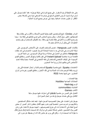 ‫حت‬‫ى‬+‫جوجل‬ ‫شبكة‬ ‫في‬ ‫المزايا‬ ‫جميع‬ ‫علي‬ ‫االستقرار‬ ‫يتم‬ ‫لم‬ ‫اللحظة‬ ‫هذه‬‫فقد‬ ،‫أ‬‫علي‬ ‫جوجل‬ ‫علنت‬
‫شميت‬ ‫ايرك‬ ‫لسان‬‫بعض‬ ‫إلضافة‬ ‫تسعي‬ ‫انها‬ ‫الصحفي‬ ‫مؤتمرها‬ ‫في‬ ‫السابق‬ ‫التنفيذي‬ ‫الرئيس‬
‫الحالية‬ ‫المزايا‬ ‫بجميع‬ ‫عرض‬ ‫يلي‬ ‫وفيما‬ .‫اضافية‬ ‫خدمات‬ ‫تطوير‬ ‫أو‬ ‫األفكار‬:
‫الدوائر‬Circles:‫وا‬ ‫األصدقاء‬ ‫تقسيم‬ ‫بعملية‬ ‫القيام‬ ‫للمستخدمين‬ ‫تتيح‬‫وفقا‬ ‫حلقات‬ ‫في‬ ‫ألقارب‬
‫لتصنيفاتهم‬،‫المثال‬ ‫سبيل‬ ‫فعلى‬‫يمكن‬ ،‫وضع‬‫أ‬‫معا‬ ‫حلقة‬ ‫في‬ ‫مقابلتهم‬ ‫تنوي‬ ‫الذي‬ ‫شخاص‬‫بينما‬ ،
‫ا‬ ‫وضع‬ ‫يتم‬‫أل‬‫واألهل‬ ‫لقارب‬‫ذلك‬ ‫بعد‬ .‫وهكذا‬ ‫بهم‬ ‫خاصة‬ ‫حلقة‬ ‫في‬‫بتحديد‬ ‫يقوم‬ ‫أن‬ ‫للمستخدم‬ ‫يمكن‬
.‫مجموعة‬ ‫كل‬ ‫تراها‬ ‫أن‬ ‫يمكن‬ ‫التي‬ ‫المعلومات‬
‫الفيديو‬ ‫مكالمات‬Hangouts:‫على‬ ‫الموجودين‬ ‫األشخاص‬ ‫على‬ ‫التعرف‬ ‫للمستخدم‬ ‫تضمن‬
‫فبمج‬ .‫المرئية‬ ‫المحادثة‬ ‫خدمة‬ ‫ما‬ ‫حد‬ ‫إلى‬ ‫تشبه‬ ‫وهي‬‫اإلنترنت‬ ‫شبكة‬‫حلقات‬ ‫أحد‬ ‫إلى‬ ‫االنضمام‬ ‫رد‬
Hangouts،‫أخرى‬ ‫ناحية‬ ‫من‬ .‫الموجودين‬ ‫كل‬ ‫مع‬ ‫مرئية‬ ‫محادثة‬ ‫في‬ ‫الدخول‬ ‫من‬ ‫ستتمكن‬
‫بخاصية‬ ‫مزودة‬ ‫فالخدمة‬Instant Upload‫الفيديو‬ ‫ومقاطع‬ ‫الصور‬ ‫كل‬ ‫برفع‬ ‫تلقائيا‬ ‫تقوم‬ ‫التي‬
‫يمكنه‬ ‫بحيث‬ ،‫الخدمة‬ ‫في‬ ‫الشخصي‬ ‫ملفه‬ ‫إلى‬ ‫للمستخدم‬ ‫الشخصي‬ ‫الهاتف‬ ‫على‬ ‫الموجودة‬‫تحديد‬
.‫المحتوى‬ ‫هذا‬ ‫ورؤية‬ ‫تبادل‬ ‫يمكنهم‬ ‫الذي‬ ‫األشخاص‬
‫االهتمامات‬Sparks:‫خاصية‬ ‫تتيح‬Sparks‫يتم‬ ‫لكي‬ ‫اهتمامته‬ ‫إدخال‬ ‫و‬ ‫كتابة‬ ‫للمستخدم‬
‫أنواع‬ ‫من‬ ‫وغيرها‬ ‫الفيديو‬ ‫مقاطع‬ ‫و‬ ‫األخبار‬ ‫ذلك‬ ‫في‬ ‫بما‬ ‫الصلة‬ ‫ذات‬ ‫الموضوعات‬ ‫بكافة‬ ‫تزويده‬
‫المحتوى‬‫بخدمة‬ ‫شبيها‬ ‫هي‬ ،RSS
‫الخدمات‬ ‫بقية‬:
‫الجماعية‬ ‫المحادثات‬Huddles
‫الوسم‬Hash-tag
‫المنتديات‬communities
‫األلعاب‬Games
‫خاصية‬ ‫من‬ ‫الصور‬ ‫على‬ ‫التعديل‬piknik‫سابقا‬ ‫جوجل‬ ‫عليها‬ ‫استولت‬ ‫التي‬
)‫المميزات‬ ‫أجمل‬ ‫من‬ ‫(وهذه‬ ‫جوجل‬ ‫خدمات‬ ‫باقي‬ ‫مع‬ ‫التكامل‬.
‫جعل‬ ‫على‬ ‫اعتمدت‬ ‫بلس‬ ‫جوجل‬‫فيها‬ ‫ميزه‬ ‫أهم‬ ‫الخصوصيه‬‫المستخ‬ ‫مشاكل‬ ‫تعدد‬ ‫فبعد‬ ،‫دمين‬
‫شخصي‬ ‫صور‬ ‫تسريب‬ ‫من‬ ‫وشكاويهم‬‫ة‬‫وعدم‬ ‫لهم‬‫الصور‬ ‫نشر‬ ‫بخطورة‬ ‫الكامل‬ ‫وعيهم‬‫أ‬‫بمعنى‬ ‫و‬
‫أ‬‫صح‬‫أ‬‫االستخدام‬ ‫في‬ ‫خطاء‬‫أ‬‫لخصوصيتهم‬ ‫خرق‬ ‫إلى‬ ‫دت‬‫زبائن‬ ‫على‬ ‫لالعتماد‬ ‫جوجل‬ ‫اتجهت‬ ،
‫الغاضبين‬ ‫بوك‬ ‫الفيس‬‫فمعنى‬ ،‫إ‬‫انك‬ ‫دوائرك‬ ‫إلى‬ ‫شخص‬ ‫ضافة‬‫فكل‬ )‫تويتر‬ ‫(مثل‬ ‫تتابعه‬ ‫اصبحت‬
‫تراه‬ ‫اصبحت‬ ‫أنت‬ ‫يقوله‬ ‫ما‬‫إلى‬ ‫بدوره‬ ‫هو‬ ‫يضيفك‬ ‫ان‬ ‫البد‬ ‫منشوراتك‬ ‫هو‬ ‫يرى‬ ‫لكي‬ ‫ولكن‬ ،
 