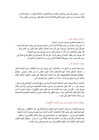 ‫دوائره‬‫ق‬ ‫بها‬ ‫ليس‬ ‫بلس‬ ‫جوجل‬ ،‫فبمجرد‬ ‫صداقة‬ ‫طلبات‬ ‫بول‬‫إ‬‫شخص‬ ‫ضافة‬‫أ‬‫للدوائر‬ ‫صفحه‬ ‫و‬
‫ف‬‫إ‬‫نك‬‫أ‬‫صب‬‫ح‬‫فالشبك‬ ‫وبالتالي‬ ‫منشوراتهم‬ ‫ترى‬ ‫ت‬‫ة‬‫والفي‬ ‫تويتر‬ ‫بين‬ ‫كبير‬ ‫بشكل‬ ‫جمعت‬‫بوك‬ ‫س‬.
: ‫بلس‬ ‫جوجل‬ ‫عوائق‬
: ‫عوائق‬ ‫من‬ ‫بلس‬ ‫جوجل‬ ‫مستخدمي‬ ‫يواجهه‬ ‫ما‬
1-، ‫للمستخدم‬ ‫تعذيبا‬ ‫يعتبر‬ ‫بلس‬ ‫جوجل‬ ‫استخدام‬ ‫فان‬ ‫لالنترنت‬ ‫بطيئة‬ ‫سرعات‬ ‫استخدام‬ ‫حال‬ ‫في‬
. ‫بوك‬ ‫الفيس‬ ‫من‬ ‫كثيرا‬ ‫أجمل‬ ‫وشكلها‬ ‫العالية‬ ‫السرعات‬ ‫على‬ ‫جدا‬ ‫رائع‬ ‫استخدامها‬ ‫بلس‬ ‫فجوجل‬
2-‫ب‬ ‫وجوجل‬ ‫تويتر‬ ‫فكره‬ ‫يعرفون‬ ‫ال‬ ‫ن‬‫اال‬ ‫الى‬ ‫االشخاص‬ ‫بعض‬‫الم‬ ‫في‬ ‫لس‬‫تابع‬‫ة‬.
3-‫في‬ ‫مماثل‬ ‫نجاح‬ ‫تحقق‬ ‫ولم‬ ‫السعودية‬ ‫مثل‬ ‫العربية‬ ‫الدول‬ ‫بعض‬ ‫في‬ ‫نجاحا‬ ‫حققت‬ ‫بلس‬ ‫جوجل‬
‫باالنترنت‬ ‫االتصال‬ ‫سرعة‬ ‫حول‬ ‫األولى‬ ‫للنقطة‬ ‫ذلك‬ ‫يرجع‬ ‫وقد‬ ،‫مصر‬ ‫مثل‬ ‫دول‬.
: ‫بلس‬ ‫جوجل‬ ‫عيوب‬
1-‫ا‬ ‫و‬ ‫التغيرات‬ ‫من‬ ‫العديد‬ ‫إدخال‬ ‫تم‬‫الحالي‬ ‫الوقت‬ ‫حتى‬ ‫و‬ ‫انطالقه‬ ‫منذ‬ ‫بلس‬ ‫جوجل‬ ‫على‬ ‫لتعديالت‬
‫مايسمى‬ ‫خالل‬ ‫من‬ ‫به‬ ‫خاص‬ ‫فيديو‬ ‫إنشاء‬ ‫للمستخدم‬ ‫تتيح‬ ‫خدمة‬ ‫الموقع‬ ‫أضاف‬ ‫و‬auto
awesome movie maker‫بنظام‬ ‫العاملة‬ ‫األجهزة‬ ‫بعض‬ ‫على‬ ‫فقط‬ ‫تعمل‬ ‫الخدمة‬ ‫هذه‬ ‫لكن‬ ،
‫بين‬ ‫جيلي‬ ‫أندرويد‬ ‫تشغيل‬4.3‫لجوج‬ ‫عيبا‬ ‫البعض‬ ‫يراه‬ ‫قد‬ ‫ما‬ ،. ‫بلس‬ ‫ل‬
2-‫و‬ ‫بوك‬ ‫فيس‬ ‫االجتماعي‬ ‫التواصل‬ ‫موقع‬ ‫بين‬ ‫للربط‬ ‫خاصية‬ ‫بإضافة‬ ‫أيضا‬ ‫جوجل‬ ‫شركة‬ ‫قامت‬
‫خالل‬ ‫من‬ ‫بوك‬ ‫فيس‬ ‫على‬ ‫الشخصية‬ ‫صفحته‬ ‫عرض‬ ‫من‬ ‫المستخدم‬ ‫يمكن‬ ‫ذلك‬ ‫و‬ ، ‫بلس‬ ‫جوجل‬
، ‫بلس‬ ‫جوجل‬‫من‬ ‫إال‬ ‫إعجاب‬ ‫تسجيل‬ ‫أو‬ ‫التعليق‬ ‫على‬ ‫القدرة‬ ‫عدم‬ ‫هو‬ ‫الخدمة‬ ‫هذه‬ ‫عيوب‬ ‫من‬ ‫لكن‬
‫للمستخدم‬ ‫الشخصية‬ ‫الصفحة‬ ‫بعرض‬ ‫الخدمة‬ ‫هذه‬ ‫تكتفي‬ ‫حيث‬ ، ‫بوك‬ ‫لفيس‬ ‫تابعة‬ ‫نافذة‬ ‫فتح‬ ‫خالل‬
. ‫إجراء‬ ‫بأي‬ ‫القيام‬ ‫إمكانية‬ ‫منحه‬ ‫دون‬
‫خد‬ ‫توظيف‬‫مة‬‫جوجل‬‫في‬ ‫بلس‬: ‫التعليمية‬ ‫العملية‬
‫أحدث‬ ‫من‬ +‫قوقل‬ ‫خدمة‬ ‫تعد‬‫عام‬ ‫في‬ ‫قوقل‬ ‫شركة‬ ‫أنشاتها‬ ‫التي‬ ‫الخدمات‬2011‫م‬‫شبكة‬ ‫وهي‬ ،
‫العملية‬ ‫إلدارة‬ ‫ومناسبة‬ ‫خصبة‬ ‫بيئة‬ ‫إلنشاء‬ ‫الالزمة‬ ‫اإلمكانيات‬ ‫كافة‬ ‫توفير‬ ‫علي‬ ‫تعمل‬ ‫اجتماعية‬
‫الويب‬ ‫على‬ ‫التعليمية‬‫تنافس‬ ‫أن‬ ‫اإللكتروني‬ ‫التعلم‬ ‫مجال‬ ‫في‬ ‫المتخصصين‬ ‫من‬ ‫العديد‬ ‫ويتوقع‬ ،
‫إدار‬ ‫نظم‬ ‫قوى‬ ‫وبشكل‬ ‫الخدمة‬ ‫هده‬‫مودل‬ ‫أو‬ ‫بورد‬ ‫البالك‬ ‫نظام‬ ‫مثل‬ ‫التعلم‬ ‫ة‬‫البعض‬ ‫عليها‬ ‫ويطلق‬ .
‫الخدمة‬ ‫خذه‬ ‫خصائص‬ ‫أهم‬ ‫ومن‬ .‫االلكترونية‬ ‫التعلم‬ ‫إدارة‬ ‫ألنظمة‬ ‫القادم‬ ‫البديل‬:
 