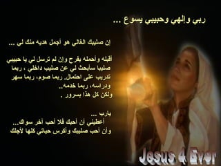 ... ‫يسوع‬ ‫وحبيبي‬ ‫وإلهي‬ ‫ربي‬... ‫يسوع‬ ‫وحبيبي‬ ‫وإلهي‬ ‫ربي‬
... ‫لي‬ ‫منك‬ ‫هديه‬ ‫أجمل‬ ‫هو‬ ‫الغالي‬ ‫صليبك‬ ‫إن‬... ‫لي‬ ‫منك‬ ‫هديه‬ ‫أجمل‬ ‫هو‬ ‫الغالي‬ ‫صليبك‬ ‫إن‬
‫حبيبي‬ ‫يا‬ ‫لي‬ ‫ترسل‬ ‫لم‬ ‫وإن‬ ‫بفرح‬ ‫وأحمله‬ ‫أقبله‬‫حبيبي‬ ‫يا‬ ‫لي‬ ‫ترسل‬ ‫لم‬ ‫وإن‬ ‫بفرح‬ ‫وأحمله‬ ‫أقبله‬
‫ربما‬ ، ‫داخلي‬ ‫صليب‬ ‫عن‬ ‫لي‬ ‫سأبحث‬ ‫صليبا‬‫ربما‬ ، ‫داخلي‬ ‫صليب‬ ‫عن‬ ‫لي‬ ‫سأبحث‬ ‫صليبا‬
‫سهر‬ ‫ربما‬ ،‫صوم‬ ‫ربما‬ .‫احتمال‬ ‫على‬ ‫تدريب‬‫سهر‬ ‫ربما‬ ،‫صوم‬ ‫ربما‬ .‫احتمال‬ ‫على‬ ‫تدريب‬
..‫خدمه‬ ‫ربما‬ ،‫ودراسه‬..‫خدمه‬ ‫ربما‬ ،‫ودراسه‬
. ‫بسرور‬ ‫هذا‬ ‫كل‬ ‫ولكن‬. ‫بسرور‬ ‫هذا‬ ‫كل‬ ‫ولكن‬
... ‫يارب‬... ‫يارب‬
...‫سواك‬ ‫آخر‬ ‫أحب‬ ‫فل‬ ‫أحبك‬ ‫أن‬ ‫أعطيني‬...‫سواك‬ ‫آخر‬ ‫أحب‬ ‫فل‬ ‫أحبك‬ ‫أن‬ ‫أعطيني‬
‫لجلك‬ ‫كلها‬ ‫حياتي‬ ‫وأكرس‬ ‫صليبك‬ ‫أحب‬ ‫وأن‬‫لجلك‬ ‫كلها‬ ‫حياتي‬ ‫وأكرس‬ ‫صليبك‬ ‫أحب‬ ‫وأن‬
 
