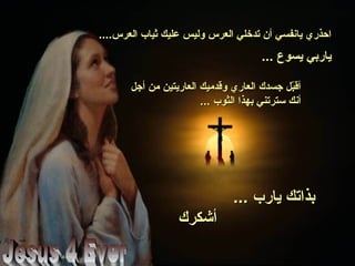 ....‫العرس‬ ‫ثياب‬ ‫عليك‬ ‫وليس‬ ‫العرس‬ ‫تدخلي‬ ‫أن‬ ‫يانفسي‬ ‫احذري‬....‫العرس‬ ‫ثياب‬ ‫عليك‬ ‫وليس‬ ‫العرس‬ ‫تدخلي‬ ‫أن‬ ‫يانفسي‬ ‫احذري‬
... ‫يسوع‬ ‫ياربي‬... ‫يسوع‬ ‫ياربي‬
‫أجل‬ ‫من‬ ‫العاريتين‬ ‫وقدميك‬ ‫العاري‬ ‫جسدك‬ ‫بل‬ّ‫ل‬‫أق‬‫أجل‬ ‫من‬ ‫العاريتين‬ ‫وقدميك‬ ‫العاري‬ ‫جسدك‬ ‫بل‬ّ‫ل‬‫أق‬
... ‫الثوب‬ ‫بهذا‬ ‫سترتني‬ ‫أنك‬... ‫الثوب‬ ‫بهذا‬ ‫سترتني‬ ‫أنك‬
... ‫يارب‬ ‫بذاتك‬... ‫يارب‬ ‫بذاتك‬
‫أشكرك‬‫أشكرك‬
 