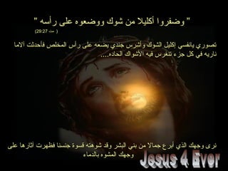 ” ‫رأسه‬ ‫على‬ ‫ووضعوه‬ ‫شوك‬ ‫من‬ ‫أكليل‬ ‫وضفروا‬ ”” ‫رأسه‬ ‫على‬ ‫ووضعوه‬ ‫شوك‬ ‫من‬ ‫أكليل‬ ‫وضفروا‬ ”
‫مت‬ )‫مت‬ )29:2729:27((
‫آلما‬ ‫فأحدثت‬ ‫المخلص‬ ‫رأس‬ ‫على‬ ‫يضعه‬ ‫جندي‬ ‫وأشرس‬ ‫الشوك‬ ‫إكليل‬ ‫يانفسي‬ ‫تصوري‬‫آلما‬ ‫فأحدثت‬ ‫المخلص‬ ‫رأس‬ ‫على‬ ‫يضعه‬ ‫جندي‬ ‫وأشرس‬ ‫الشوك‬ ‫إكليل‬ ‫يانفسي‬ ‫تصوري‬
....‫الحاده‬ ‫الشواك‬ ‫فيه‬ ‫تنغرس‬ ‫جزء‬ ‫كل‬ ‫في‬ ‫ناريه‬....‫الحاده‬ ‫الشواك‬ ‫فيه‬ ‫تنغرس‬ ‫جزء‬ ‫كل‬ ‫في‬ ‫ناريه‬
‫على‬ ‫آثارها‬ ‫فظهرت‬ ‫جنسنا‬ ‫قسوة‬ ‫شوهته‬ ‫وقد‬ ‫البشر‬ ‫بني‬ ‫من‬ ‫جمال‬ ‫أبرع‬ ‫الذي‬ ‫وجهك‬ ‫نرى‬‫على‬ ‫آثارها‬ ‫فظهرت‬ ‫جنسنا‬ ‫قسوة‬ ‫شوهته‬ ‫وقد‬ ‫البشر‬ ‫بني‬ ‫من‬ ‫جمال‬ ‫أبرع‬ ‫الذي‬ ‫وجهك‬ ‫نرى‬
‫بالدماء‬ ‫المشوه‬ ‫وجهك‬‫بالدماء‬ ‫المشوه‬ ‫وجهك‬
 