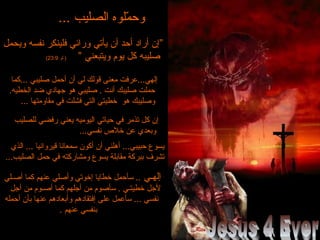 ... ‫الصليب‬ ‫ملوه‬ّ  ‫وح‬... ‫الصليب‬ ‫ملوه‬ّ  ‫وح‬
‫ويحمل‬ ‫نفسه‬ ‫كفلينكر‬ ‫ورائي‬ ‫يأتي‬ ‫أن‬ ‫أحد‬ ‫أراد‬ ‫”إن‬‫ويحمل‬ ‫نفسه‬ ‫كفلينكر‬ ‫ورائي‬ ‫يأتي‬ ‫أن‬ ‫أحد‬ ‫أراد‬ ‫”إن‬
” ‫ويتبعني‬ ‫يوم‬ ‫كل‬ ‫صليبه‬” ‫ويتبعني‬ ‫يوم‬ ‫كل‬ ‫صليبه‬‫لو‬ )‫لو‬ )23:923:9((
‫...كما‬ ‫صليبي‬ ‫أحمل‬ ‫أن‬ ‫لي‬ ‫قولك‬ ‫معنى‬ ‫إلهي...عركفت‬‫...كما‬ ‫صليبي‬ ‫أحمل‬ ‫أن‬ ‫لي‬ ‫قولك‬ ‫معنى‬ ‫إلهي...عركفت‬
.‫الخطيه‬ ‫ضد‬ ‫جهادي‬ ‫هو‬ ‫صليبي‬ . ‫أنت‬ ‫صليبك‬ ‫حملت‬.‫الخطيه‬ ‫ضد‬ ‫جهادي‬ ‫هو‬ ‫صليبي‬ . ‫أنت‬ ‫صليبك‬ ‫حملت‬
... ‫مقاومتها‬ ‫كفي‬ ‫كفشلت‬ ‫التي‬ ‫خطيتي‬ ‫هو‬ ‫وصليبك‬... ‫مقاومتها‬ ‫كفي‬ ‫كفشلت‬ ‫التي‬ ‫خطيتي‬ ‫هو‬ ‫وصليبك‬
‫للصليب‬ ‫ركفضي‬ ‫يعني‬ ‫اليوميه‬ ‫حياتي‬ ‫كفي‬ ‫تذمر‬ ‫كل‬ ‫إن‬‫للصليب‬ ‫ركفضي‬ ‫يعني‬ ‫اليوميه‬ ‫حياتي‬ ‫كفي‬ ‫تذمر‬ ‫كل‬ ‫إن‬
...‫نفسي‬ ‫خل ص‬ ‫عن‬ ‫وبعدي‬...‫نفسي‬ ‫خل ص‬ ‫عن‬ ‫وبعدي‬
‫الذي‬ ... ‫قيروانيا‬ ‫سمعانا‬ ‫أكون‬ ‫أن‬ ‫أهلني‬ ...‫حبيبي‬ ‫يسوع‬‫الذي‬ ... ‫قيروانيا‬ ‫سمعانا‬ ‫أكون‬ ‫أن‬ ‫أهلني‬ ...‫حبيبي‬ ‫يسوع‬
...‫الصليب‬ ‫حمل‬ ‫كفي‬ ‫ومشاركته‬ ‫يسوع‬ ‫مقابلة‬ ‫ببركة‬ ‫تشرف‬...‫الصليب‬ ‫حمل‬ ‫كفي‬ ‫ومشاركته‬ ‫يسوع‬ ‫مقابلة‬ ‫ببركة‬ ‫تشرف‬
‫إلهـي‬‫إلهـي‬‫أصـلي‬ ‫كما‬ ‫عنهم‬ ‫وأصلي‬ ‫إخوتي‬ ‫خطايا‬ ‫سأحمل‬ ..‫أصـلي‬ ‫كما‬ ‫عنهم‬ ‫وأصلي‬ ‫إخوتي‬ ‫خطايا‬ ‫سأحمل‬ ..
‫أجل‬ ‫من‬ ‫أصـوم‬ ‫كما‬ ‫أجلهم‬ ‫من‬ ‫سأصوم‬ . ‫خطيتـي‬ ‫لجل‬‫أجل‬ ‫من‬ ‫أصـوم‬ ‫كما‬ ‫أجلهم‬ ‫من‬ ‫سأصوم‬ . ‫خطيتـي‬ ‫لجل‬
‫أحمله‬ ‫بأن‬ ‫عنها‬ ‫وأبعادهم‬ ‫إكفتقادهم‬ ‫على‬ ‫سأعمل‬ ... ‫نفسي‬‫أحمله‬ ‫بأن‬ ‫عنها‬ ‫وأبعادهم‬ ‫إكفتقادهم‬ ‫على‬ ‫سأعمل‬ ... ‫نفسي‬
. ‫عنهم‬ ‫بنفسي‬. ‫عنهم‬ ‫بنفسي‬
 