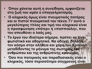 •  Όπου χάνεται αυτή η συνείδηση, εμφανίζεται 
στη ζωή του ιερέα ο επαγγελματισμός.
•  Ο κληρικός όμως είναι πνευματικός πατέρας 
και οι πιστοί πνευματικά του τέκνα. Γι' αυτό ο 
μεγαλύτερος τίτλος και τιμή του κληρικού είναι 
η προσφώνηση «πάτερ» ή «παππούλη», που 
του απευθύνει ο λαός μας. 
• Το έργο του ιδιαίτερα σήμερα, πρέπει να είναι 
φωτιστικό και οδηγητικό. Να οδηγεί, δηλαδή, 
τον κόσμο στην αλήθεια και χάρη του Χριστού, 
μεταδίδοντας το μήνυμα της σωτηρίας του 
ανθρώπου και της ανθρώπινης κοινωνίας.
•  Όσο πιο πατερικός και παραδοσιακός είναι ο 
κληρικός, τόσο περισσότερο σύγχρονος είναι.
 