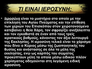 ΤΙ ΕΙΝΑΙ ΙΕΡΟΣΥΝΗ;
• Ιερoσύνη είναι το μυστήριο στο οποίο με την
επίκληση του Αγίου Πνεύματος και την επίθεση
των χεριών του Επισκόπου στον χειροτονούμενο
κατεβαίνει η θεία Χάρη, τον σφραγίζει ανεξάλειπτα
και τον εγκαθιστά σε έναν από τους τρείς
ιερατικούς βαθμούς, κάνοντας τον άξιο λειτουργό
της Εκκλησίας. Η ιεροσύνη τελικά είναι το χάρισμα
που δίνει ο Κύριος μέσω της ζωοποιητικής του
θυσίας και ανάστασης σε όλα τα μέλη της
εκκλησίας, ενώ ως καρπός του σώματος
προκύπτουν μέλη τα οποία μέσω ειδικού πλέον
χαρίσματος οδηγούνται στη λεγόμενη ειδική
ιεροσύνη.
 