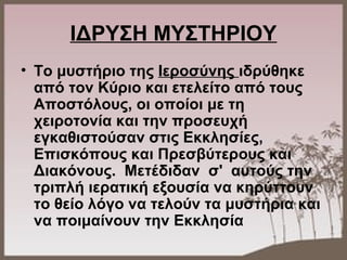 ΙΔΡΥΣΗ ΜΥΣΤΗΡΙΟΥ
• Το μυστήριο της Ιεροσύνης ιδρύθηκε
από τον Κύριο και ετελείτο από τους
Αποστόλους, οι οποίοι με τη
χειροτονία και την προσευχή
εγκαθιστούσαν στις Εκκλησίες,
Επισκόπους και Πρεσβύτερους και
Διακόνους. Μετέδιδαν σ' αυτούς την
τριπλή ιερατική εξουσία να κηρύττουν
το θείο λόγο να τελούν τα μυστήρια και
να ποιμαίνουν την Εκκλησία
 