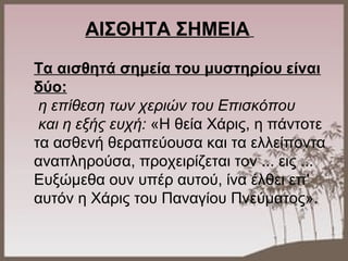 ΑΙΣΘΗΤΑ ΣΗΜΕΙΑ
Τα αισθητά σημεία του μυστηρίου είναι
δύο:
η επίθεση των χεριών του Επισκόπου
και η εξής ευχή: «Η θεία Χάρις, η πάντοτε
τα ασθενή θεραπεύουσα και τα ελλείποντα
αναπληρούσα, προχειρίζεται τον ... εις ...
Ευξώμεθα ουν υπέρ αυτού, ίνα έλθει επ'
αυτόν η Χάρις του Παναγίου Πνεύματος».
 