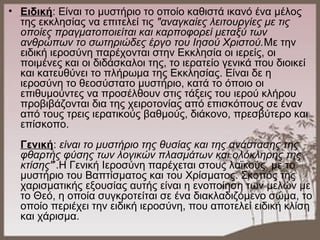 • Ειδική: Είναι το μυστήριο το οποίο καθιστά ικανό ένα μέλος
της εκκλησίας να επιτελεί τις "αναγκαίες λειτουργίες με τις
οποίες πραγματοποιείται και καρποφορεί μεταξύ των
ανθρώπων το σωτηριώδες έργο του Ιησού Χριστού.Με την
ειδική ιεροσύνη παρέχονται στην Εκκλησία οι ιερείς, οι
ποιμένες και οι διδάσκαλοι της, το ιερατείο γενικά που διοικεί
και κατευθύνει το πλήρωμα της Εκκλησίας. Είναι δε η
ιεροσύνη το θεοσύστατο μυστήριο, κατά το όποιο οι
επιθυμούντες να προσέλθουν στις τάξεις του ιερού κλήρου
προβιβάζονται δια της χειροτονίας από επισκόπους σε έναν
από τους τρεις ιερατικούς βαθμούς, διάκονο, πρεσβύτερο και
επίσκοπο.
Γενική: είναι το μυστήριο της θυσίας και της ανάστασης της
φθαρτής φύσης των λογικών πλασμάτων και ολόκληρης της
κτίσης"’.Η Γενική Ιεροσύνη παρέχεται στους λαϊκούς με το
μυστήριο του Βαπτίσματος και του Χρίσματος. Σκοπός της
χαρισματικής εξουσίας αυτής είναι η ενοποίηση των μελών με
το Θεό, η οποία συγκροτείται σε ένα διακλαδιζόμενο σώμα, το
οποίο περιέχει την ειδική ιεροσύνη, που αποτελεί ειδική κλίση
και χάρισμα.
 