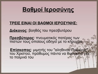 Βαθμοί Ιεροσύνης
ΤΡΕΙΣ ΕΙΝΑΙ ΟΙ ΒΑΘΜΟΙ ΙΕΡΟΣΥΝΗΣ:
Διάκονος: βοηθός του πρεσβυτέρου
Πρεσβύτερος: πνευματικός πατέρας των
πιστών τους οποίους οδηγεί με το κήρυγμα
Επίσκοπος: μιμητής του "αληθινού Ποιμένος",
του Χριστού, πρόθυμος πάντα να θυσιαστεί για
το ποίμνιό του
 