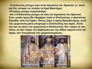 -Ο Διάκονος μετέχει λίγο στην Ιεροσύνη του Χριστού, γι αυτό᾽
και δεν μπορεί να τελέσει τα Ιερά Μυστήρια.
-Ο Ιερέας μετέχει περισσότερο
-και ο Επίσκοπος μετέχει σε όλη την Ιεροσύνη του Χριστού.
Στην ουσία όμως δεν διαφέρει πολύ ο Επίσκοπος, ο Δεσπότης
δηλαδή, από τον Ιερέα. Όπως λέγει ο ιερός Χρυσόστομος, κατά
την χειροτονία μόνο υπερτερεί ο Επίσκοπος του Ιερέα. Αλλά
και για να κάνει την χειροτονία ο Επίσκοπος, δεν τολμά να την
κάνει, αν δεν πάρει την βεβαίωση και την άδεια πρώτα από τον
Ιερέα, τον πνευματικό του χειροτονουμένου.
 