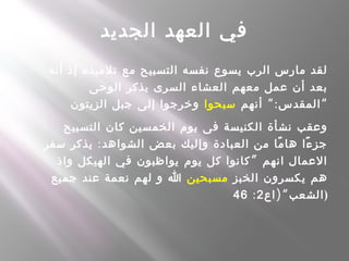 ‫الجديد‬ ‫العهد‬ ‫في‬
- ‫أنه‬ ‫إذ‬ ‫تلميذه‬ ‫مع‬ ‫التسبيح‬ ‫نفسه‬ ‫يسوع‬ ‫الرب‬ ‫مارس‬ ‫لقد‬
‫الوحى‬ ‫يذكر‬ ‫السرى‬ ‫العشاء‬ ‫معهم‬ ‫عمل‬ ‫أن‬ ‫بعد‬
“:‫أنهم‬ ‫المقدس‬‫سبحوا‬‫الزيتون‬ ‫جبل‬ ‫إلى‬ ‫وخرجوا‬ “
- ‫التسبيح‬ ‫كان‬ ‫الخمسين‬ ‫يوم‬ ‫فى‬ ‫الكنيسة‬ ‫نشأة‬ ‫وعقب‬
:‫سفر‬ ‫يذكر‬ ‫الشواهد‬ ‫بعض‬ ‫وإليك‬ ‫العبادة‬ ‫من‬ ‫ما‬ً ‫ها‬ ‫ءا‬ً ‫جز‬
”‫واذ‬ ‫الهيكل‬ ‫في‬ ‫يواظبون‬ ‫يوم‬ ‫كل‬ ‫كانوا‬ ‫انهم‬ ‫العمال‬
‫الخبز‬ ‫يكسرون‬ ‫هم‬‫مسبحين‬‫جميع‬ ‫عند‬ ‫نعمة‬ ‫لهم‬ ‫و‬ ‫ا‬
)“‫اع‬ ‫الشعب‬2:46 )
 