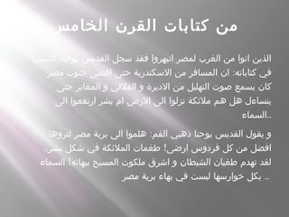 ‫الخامس‬ ‫القرن‬ ‫كتابات‬ ‫من‬
- ‫كاسيان‬ ‫يوحنا‬ ‫القديس‬ ‫سجل‬ ‫فقد‬ ‫انبهروا‬ ‫لمصر‬ ‫الغرب‬ ‫من‬ ‫اتوا‬ ‫الذين‬
:‫مصر‬ ‫جنوب‬ ‫اقصى‬ ‫حتى‬ ‫السكندرية‬ ‫من‬ ‫المسافر‬ ‫ان‬ ‫كتاباته‬ ‫في‬
‫حتى‬ ‫المغاير‬ ‫و‬ ‫القللي‬ ‫و‬ ‫الديرة‬ ‫من‬ ‫التهليل‬ ‫صوت‬ ‫يسمع‬ ‫كان‬
‫الى‬ ‫ارتفعوا‬ ‫بشر‬ ‫ام‬ ‫الرض‬ ‫الى‬ ‫نزلوا‬ ‫ملئكة‬ ‫هم‬ ‫هل‬ ‫يتساءل‬
‫..السماء‬
- :‫لتروها‬ ‫مصر‬ ‫برية‬ ‫الى‬ ‫هلموا‬ ‫الفم‬ ‫ذهبي‬ ‫يوحنا‬ ‫القديس‬ ‫يقول‬ ‫و‬
.. !‫بشر‬ ‫شكل‬ ‫في‬ ‫الملئكة‬ ‫طغمات‬ ‫ارضى‬ ‫فردوس‬ ‫كل‬ ‫من‬ ‫افضل‬
!‫السماء‬ ‫ببهائه‬ ‫المسيح‬ ‫ملكوت‬ ‫اشرق‬ ‫و‬ ‫الشيطان‬ ‫طغيان‬ ‫تهدم‬ ‫لقد‬
‫مصر‬ ‫برية‬ ‫بهاء‬ ‫في‬ ‫ليست‬ ‫خوارسها‬ ‫بكل‬ ..
 