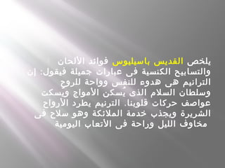  ‫يلخص‬‫باسيليوس‬ ‫القديس‬‫اللحان‬ ‫فوائد‬
:‫إن‬ ‫فيقول‬ ‫جميلة‬ ‫عبارات‬ ‫فى‬ ‫الكنسية‬ ‫والتسابيح‬
‫للروح‬ ‫وواحة‬ ‫للنفس‬ ‫هدوء‬ ‫هى‬ ‫الترانيم‬
‫يسكت‬ُ ‫و‬ ‫المواج‬ ‫يسكن‬ُ ‫الذى‬ ‫السلم‬ ‫وسلطان‬
.‫الرواح‬ ‫يطرد‬ ‫الترنيم‬ ‫قلوبنا‬ ‫حركات‬ ‫عواصف‬
‫فى‬ ‫سلح‬ ‫وهو‬ ‫الملئكة‬ ‫خدمة‬ ‫ويجذب‬ ‫الشريرة‬
‫اليومية‬ ‫التعاب‬ ‫فى‬ ‫وراحة‬ ‫الليل‬ ‫مخاوف‬
 
