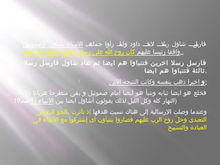  ‫سةسس‬‫جماع‬ ‫رأوا‬ ‫ساسس‬‫ولم‬ ‫داود‬ ‫سذسس‬‫لخ‬ ‫سلسسس‬‫رس‬ ‫شاول‬ ‫سلسسس‬‫فارس‬‫وصموئيل‬ ‫يتنباون‬ ‫سبسياء‬‫ن‬‫ال‬
‫عليهم‬ ‫رئيسا‬ ‫واقفا‬‫ايضا‬ ‫هم‬ ‫فتنبأوا‬ ‫شاول‬ ‫رسل‬ ‫على‬ ‫ا‬ ‫روح‬ ‫كان‬ ..
 ‫رسل‬ ‫فارسل‬ ‫شاول‬ ‫عاد‬ ‫ثم‬ ‫ايضا‬ ‫هم‬ ‫فتنباوا‬ ‫اخرين‬ ‫رسل‬ ‫فارسل‬
‫ايضا‬ ‫هم‬ ‫فتنباوا‬ ‫ثالثة‬.
 ‫و‬‫التى‬ ‫النتيجة‬ ‫وكانت‬ ‫بنفسه‬ ‫ذهب‬ ‫اخيرا‬ :
‫ذلك‬ ‫عريانا‬ ‫منطرحا‬ ‫بقى‬ ‫و‬ ‫صموئيل‬ ‫امام‬ ‫ايضا‬ ‫هو‬ ‫وتنبأ‬ ‫ثيابه‬ ‫ايضا‬ ‫هو‬ ‫فخلع‬
.‫بين‬ ‫ايضا‬ ‫أشاول‬ ‫يقولون‬ ‫لذلك‬ ‫الليل‬ ‫وكل‬ ‫كله‬ ‫النهار‬) ‫النبياء‬1‫صم‬19 )
 ‫هدفها‬ ‫نسيت‬ ‫هناك‬ ‫إلى‬ ‫الرسالية‬ ‫وصلت‬ ‫وعندما‬‫الروحى‬ ‫بالجو‬ ‫تأثرت‬ ‫إذ‬
‫فى‬ ‫النبياء‬ ‫مع‬ ‫إشتركوا‬ ‫أى‬ ‫يتنبأون‬ ‫فصاروا‬ ‫عليهم‬ ‫الرب‬ ‫روح‬ ‫ل‬ّ ‫وح‬ ‫التعبدى‬
‫والتسبيح‬ ‫العبادة‬
 