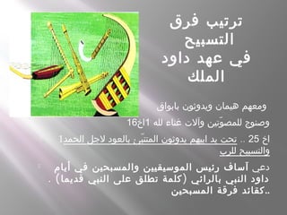 ‫فرق‬ ‫ترتيب‬
‫التسبيح‬
‫داود‬ ‫عهد‬ ‫في‬
‫الملك‬
 ‫بابواق‬ ‫ويدوثون‬ ‫هيمان‬ ‫ومعهم‬
‫لله‬ ‫غناء‬ ‫وآلت‬ ‫وتين‬ّ ‫للمص‬ ‫وصنوج‬1‫اخ‬16
 1 ‫اخ‬25..‫الحمد‬ ‫لجل‬ ‫بالعود‬ ‫بئ‬ّ ‫المتن‬ ‫يدوثون‬ ‫ابيهم‬ ‫يد‬ ‫تحت‬
‫للرب‬ ‫والتسبيح‬
 ‫دعي‬‫أيام‬ ‫في‬ ‫والمسبحين‬ ‫الموسيقيين‬ ‫رئيس‬ ‫آساف‬
. ( )‫قديما‬ ‫النبي‬ ‫على‬ ‫تطلق‬ ‫كلمة‬ ‫بالرائي‬ ‫النبي‬ ‫داود‬
‫المسبحين‬ ‫فرقة‬ ‫..كقائد‬
 
