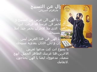 ‫التسبيح‬ ‫عن‬ ‫اقوال‬
‫السريانى‬ ‫مارافرام‬
 .‫و‬ ‫التسبيح‬ ‫من‬ ‫عرس‬ ‫الى‬ ‫الهى‬ ‫يا‬ ‫دعوتك‬
.‫انت‬ ‫فرغت‬ ‫قد‬ ‫عرسنا‬ ‫في‬ ‫الخمر‬ ‫لكن‬
‫امل‬ ،‫جيد‬ ‫بخمر‬ ‫الجران‬ ‫مل‬ ‫الذى‬ ‫الضيف‬
‫بتسبيحك‬ ‫.فمي‬
 ‫ليس‬ ‫العرس‬ ‫هذا‬ ‫في‬ ‫الهى‬ ‫يا‬ ‫فلتمل‬
‫تسبيحك‬ ‫بعذوبة‬ ‫الذان‬ ‫لكن‬ ‫و‬ ‫الجران‬ .
 ‫لعرس‬ ‫مدعوا‬ ‫كنت‬ ‫انت‬ ‫يسوع‬ ‫يا‬
.‫ابهج‬ ‫الجميل‬ ‫الطاهر‬ ‫عرسك‬ ‫الخرين،هنا‬
,‫يحتاجون‬ ‫الهى‬ ‫يا‬ ‫ايضا‬ ‫مدعووك‬ ‫شعبك‬
‫.لنغامك‬
 