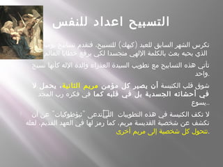 ‫للنفس‬ ‫اعداد‬ ‫التسبيح‬
 ( )‫له‬ّ ‫ل‬ ‫يومية‬ ‫تسابيح‬ ‫فتقدم‬ ،‫للتسبيح‬ ‫كيهك‬ ‫للعيد‬ ‫السابق‬ ‫الشهر‬ ‫تكرس‬
‫العالم‬ ‫خطايا‬ ‫يرفع‬ ‫لكي‬ ‫متجسدا‬ ‫اللهي‬ ‫بالكلمة‬ ‫بعث‬ ‫بحبه‬ ‫الذي‬
 ‫نسيج‬ ‫كأنها‬ ‫الله‬ ‫والدة‬ ‫العذراء‬ ‫السيدة‬ ‫تطويب‬ ‫مع‬ ‫التسابيح‬ ‫هذه‬ ‫تأتي‬
‫.واحد‬
 ‫الكنيسة‬ ‫قلب‬ ‫شوق‬‫مؤمن‬ ‫كل‬ ‫يصير‬ ‫أن‬‫الثانية‬ ‫مريم‬‫ل‬ ‫يحمل‬ ،
‫كما‬ ‫قلبه‬ ‫في‬ ‫بل‬ ‫الجسدية‬ ‫أحشائه‬ ‫في‬‫المجد‬ ‫رب‬ ‫فكره‬ ‫في‬
‫..يسوع‬
 " " ُ‫أن‬ ‫عن‬ ‫ثيؤطوكيات‬ ‫ُتدعى‬‫ي‬‫الت‬ ‫التطويبات‬ ‫هذه‬ ‫في‬ ‫الكنيسة‬ ‫تكف‬ ‫ل‬
‫لعله‬ ،‫القديم‬ ‫العهد‬ ‫في‬ ‫لها‬ ‫رمز‬ ‫كما‬ ،‫مريم‬ ‫القديسة‬ ‫شخصية‬ ‫عن‬ ‫تكشف‬
‫أخرى‬ ‫مريم‬ ‫إلى‬ ‫شخصية‬ ‫كل‬ ‫.تتحول‬
 