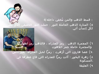 4) ‫داخله‬ ‫مخفي‬ُ ‫والمن‬ ‫الذهب‬ ‫قسط‬ :
٥: (‫يضئ‬ ‫الذي‬ ‫الحقيقي‬ ‫النور‬ ‫حملت‬ ‫النور‬ ‫الحاملة‬ ‫الذهب‬ ‫المنارة‬
‫آتي‬ ‫إنسان‬ ‫لكل‬
٦: (، ‫لطهارتها‬ ‫رمز‬ ‫فالذهب‬ ، ‫للعذراء‬ ‫رمز‬ ‫الذهب‬ ‫المجمرة‬
‫اللهوت‬ ‫جمر‬ ‫حاملة‬ ‫والمجمرة‬
٧. : (‫دنس‬ ‫بغير‬ ‫العذراء‬ ‫لحبل‬ ‫رمزا‬ ‫أزهرت‬ ‫التي‬ ‫هارون‬ ‫عصا‬ .
٨: (‫في‬ ‫عطرها‬ ‫فاح‬ ‫التي‬ ‫للعذراء‬ ‫رمزا‬ ‫آانت‬ ‫البخور‬ ‫زهرة‬
‫.المسكونة‬
٩(‫العليقة‬
 