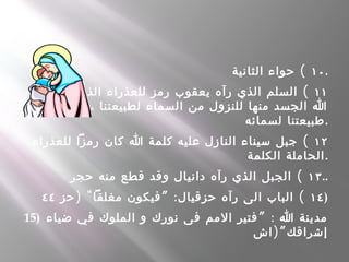 ١٠(‫الثانية‬ ‫حواء‬ .
١١(‫استخدم‬ ‫الذي‬ ‫للعذراء‬ ‫رمز‬ ‫يعقوب‬ ‫رآه‬ ‫الذي‬ ‫السلم‬
‫أصعاد‬ ‫ثم‬ ، ‫لطبيعتنا‬ ‫السماء‬ ‫من‬ ‫للنزول‬ ‫منها‬ ‫الجسد‬ ‫ا‬
‫لسمائه‬ ‫.طبيعتنا‬
١٢(‫للعذراء‬ ‫رمزا‬ ‫كان‬ ‫ا‬ ‫كلمة‬ ‫عليه‬ ‫النازل‬ ‫سيناء‬ ‫جبل‬
‫الكلمة‬ ‫الحاملة‬.
١٣(‫حجر‬ ‫منه‬ ‫قطع‬ ‫وقد‬ ‫دانيال‬ ‫رآه‬ ‫الذي‬ ‫الجبل‬ ..
١٤) " ” : (‫حز‬ ‫مغلقا‬ ‫فيكون‬ ‫حزقيال‬ ‫رآه‬ ‫الى‬ ‫الباب‬٤٤ )
15) ” :‫ضياء‬ ‫في‬ ‫الملوك‬ ‫و‬ ‫نورك‬ ‫فى‬ ‫المم‬ ‫فتير‬ ‫ا‬ ‫مدينة‬
)”‫اش‬ ‫إشراقك‬
 
