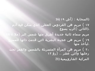 16) ) :‫أش‬ ‫السحابة‬١٩ )
١٧(‫آدم‬ ‫فيه‬ ‫سكن‬ ‫الذي‬ ‫العقلي‬ ‫الفردوس‬ ‫هي‬ ‫مريم‬
)‫يسوع‬ ‫الرب‬ ‫الثاني‬).
18) )‫مل‬ ‫البر‬ ‫شمس‬ ‫منها‬ ‫أشرق‬ ‫جديدة‬ ‫ثانية‬ ‫سماء‬ ‫مريم‬٤
١٩(‫للمسيح‬ ‫ذاتها‬ ‫قدمت‬ ‫التي‬ ‫البشرية‬ ‫عجينة‬ ‫هي‬ ‫مريم‬
‫منها‬ ‫.ليأخذ‬
٢٠(‫تحت‬ ‫والقمر‬ ‫بالشمس‬ ‫المتسربلة‬ ‫المرأة‬ ‫هي‬ ‫مريم‬
) ..‫رؤ‬ ‫عشر‬ ‫وأثني‬ ‫رجليها‬١٢
21) ‫الشاروبيمية‬ ‫المركبة‬
 