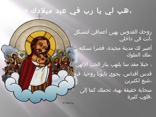 + ‫ميلدك‬ ‫عيد‬ ‫في‬ ‫رب‬ ‫يا‬ ‫لي‬ ‫هب‬،
 ‫لتتشكل‬ ‫أعماقي‬ ‫يهيئ‬ ‫القدوس‬ ‫روحك‬
‫داخلي‬ ‫في‬ ‫،أنت‬
 ‫يا‬ ‫تسكنه‬ ‫قصرا‬ ،‫مجيدة‬ ‫مدينة‬ ‫لك‬ ‫أصير‬
‫الملوك‬ ‫،ملك‬
 ‫اللهي‬ ‫الحب‬ ‫بنار‬ ‫يلتهب‬ ‫سا‬ ‫مقد‬ ‫جبل‬ ،
 ‫فيه‬ ،‫روحيا‬ ‫وتا‬ً ‫تاب‬ ‫يحوي‬ ،‫أقداس‬ ‫قدس‬
‫لكثيرين‬ ‫،شبع‬
 ‫إلى‬ ‫كما‬ ‫تحملك‬ ،‫بهية‬ ‫خفيفة‬ ‫سحابة‬
‫كثيرة‬ ‫،قلوب‬
 