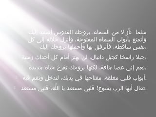  ‫إليك‬ ‫أصعد‬ ‫القدوس‬ ‫بروحك‬ ،‫السماء‬ ‫من‬ ‫ل‬ ً‫ناز‬ ‫سلما‬
‫كل‬ ‫إلى‬ ‫خلله‬ ‫وأنزل‬ ،‫المفتوحة‬ ‫السماء‬ ‫بأبواب‬ ‫وأتمتع‬
‫إليك‬ ‫بروحك‬ ‫وأحملها‬ ‫بها‬ ‫فأترفق‬ ،‫ساقطة‬ ‫س‬ٍ ‫،نف‬
 ‫زمنية‬ ‫أحداث‬ ‫كل‬ ‫أمام‬ ‫يهتز‬ ‫لن‬ ،‫دانيال‬ ‫كجبل‬ ‫راسخا‬ ‫،جبل‬
 ‫جديدة‬ ‫حياة‬ ‫تفرخ‬ ‫بروحك‬ ‫لكنها‬ ،‫جافة‬ ‫عصا‬ ‫إني‬ ‫،نعم‬
 ‫فيه‬ ‫وتقم‬ ‫لتدخل‬ ،‫يديك‬ ‫في‬ ‫مفتاحها‬ ،‫مغلقة‬ ‫قلبي‬ ‫.أبواب‬
 !‫مستعد‬ ‫قلبي‬ ،‫له‬ّ ‫ال‬ ‫يا‬ ‫مستعد‬ ‫قلبي‬ ‫يسوع‬ ‫الرب‬ ‫أيها‬ ‫.تعال‬
 