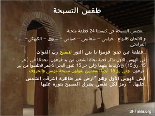 ‫التسبحة‬ ‫طقس‬
 ‫كنيستنا‬ ‫فى‬ ‫التسبحة‬ ‫تتضمن‬24‫ملحنة‬ ‫قطعة‬ ..
 ‫اللحان‬ ‫و‬6- - - – - ..‫الكيهكى‬ ‫سنوى‬ ‫صيامى‬ ‫شعانينى‬ ‫حزاينى‬ ‫انواع‬
‫الفرايحى‬
 :‫النور‬ ‫بنى‬ ‫يا‬ ‫قوموا‬ ‫ثينو‬ ‫تين‬ ‫قطعة‬‫لنسبح‬‫القوات‬ ‫رب‬ ..
 ) .‫خر‬ ‫في‬ ‫نجدها‬ ‫فرعون‬ ‫يد‬ ‫من‬ ‫الشعب‬ ‫نجاة‬ ‫قصة‬ ‫تذكر‬ ‫الول‬ ‫الهوس‬ ‫في‬
15‫رؤ‬ ،15(‫خر‬ ‫وفي‬ ‫بينهما‬ ‫والرتباط‬15‫نير‬ ‫من‬ ‫فخلصوا‬ ‫الحمر‬ ‫البحر‬ ‫عبور‬
.‫فرعون‬‫رؤ‬ ‫وفي‬15‫والخروف‬ ‫موسى‬ ‫تسبحة‬ ‫يقولون‬ ‫المفديين‬ ‫أيضا‬ .
 ”‫الشمس‬ ‫اشرقت‬ ‫ظاهرة‬ ‫غير‬ ‫ارض‬ ‫وهو‬ ‫الول‬ ‫الهوس‬ ‫لبش‬
“..‫عليها‬ ‫بنوره‬ ‫المسيح‬ ‫يشرق‬ ‫نفسي‬ ‫لكل‬ ‫رمز‬ ‫عليها‬.
 