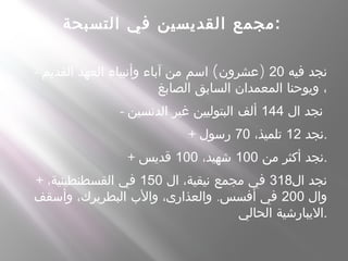 ‫التسبحة‬ ‫في‬ ‫القديسين‬ ‫مجمع‬:
- ‫فيه‬ ‫نجد‬20( )‫القديم‬ ‫العهد‬ ‫وأنبياء‬ ‫آباء‬ ‫من‬ ‫اسم‬ ‫عشرون‬
‫الصابغ‬ ‫السابق‬ ‫المعمدان‬ ‫ويوحنا‬ ،
- ‫ال‬ ‫نجد‬144‫الدنسين‬ ‫غير‬ ‫البتوليين‬ ‫ألف‬
+ ‫نجد‬12،‫تلميذ‬70‫رسول‬ .
+ ‫من‬ ‫أكثر‬ ‫نجد‬100،‫شهيد‬100‫قديس‬ .
+ ‫ال‬ ‫نجد‬318‫ال‬ ،‫نيقية‬ ‫مجمع‬ ‫في‬150،‫القسطنطينية‬ ‫في‬
‫وال‬200.‫وأسقف‬ ،‫البطريرك‬ ‫والب‬ ،‫والعذارى‬ ‫أفسس‬ ‫في‬
‫الحالي‬ ‫.اليبارشية‬
 