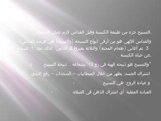  ‫التسبحة‬ ‫نصلي‬ ‫لزم‬ ‫القداس‬ ‫وقبل‬ ‫الكنيسة‬ ‫طبيعة‬ ‫من‬ ‫جزء‬ ‫.التسبيح‬
( )‫القداس‬ ‫فرشة‬ ‫هي‬ ‫والتسبحة‬ ‫التسبحة‬ ‫أنواع‬ ‫أرقى‬ ‫من‬ ‫هو‬ ‫اللهي‬ ‫والقداس‬
:‫نجد‬ ‫لذلك‬1. .‫تسبحة‬ 2.‫قداس‬ 3( ) .‫يعبروا‬ ‫والثلثة‬ ‫المحبة‬ ‫طعام‬ ‫أغابي‬ ‫ثم‬
‫الكنيسة‬ ‫حياة‬ ‫.عن‬
 ‫رو‬ ‫في‬ ‫إلهية‬ ‫ذبيحة‬ ‫هو‬ ‫والتسبيح‬12.. “‫التسبيح‬ ‫ذبيحة‬ ‫بشفاعة‬ “
- – – :‫اليدي‬ ‫رفع‬ ‫السجدات‬ ‫الميطانيات‬ ‫خلل‬ ‫من‬ ‫يظهر‬ ‫الجسد‬ ‫اشتراك‬
- :‫التسبيح‬ ‫هي‬ ‫الروح‬ ‫عبادة‬ ‫و‬
- :‫الصلة‬ ‫في‬ ‫الذهن‬ ‫اشتراك‬ ‫أي‬ ‫العقلية‬ ‫العبادة‬
 