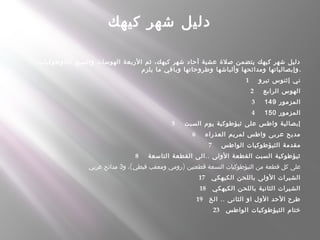 ‫كيهك‬ ‫شهر‬ ‫دليل‬
،‫الثاوطوكيات‬ ‫والسبع‬ ‫الهوسات‬ ‫الربعة‬ ‫ثم‬ ،‫كيهك‬ ‫شهر‬ ‫آحاد‬ ‫عشية‬ ‫صلة‬ ‫يتضمن‬ ‫كيهك‬ ‫شهر‬ ‫دليل‬
‫يلزم‬ ‫ما‬ ‫وباقي‬ ‫وطروحاتها‬ ‫وألباشها‬ ‫ومدائحها‬ ‫وإبصالياتها‬.
1      ‫تيرو‬ ‫إثنوس‬ ‫ني‬
2      ‫الرابع‬ ‫الهوس‬
3      ‫المزمور‬149
4      ‫المزمور‬150
5      ‫السبت‬ ‫يوم‬ ‫ثيؤطوكية‬ ‫على‬ ‫واطس‬ ‫إبصالية‬
6      ‫العذراء‬ ‫لمريم‬ ‫واطس‬ ‫عربى‬ ‫مديح‬
7      ‫الواطس‬ ‫الثيؤطوكيات‬ ‫مقدمة‬
8      ..‫التاسعة‬ ‫القطعة‬ ‫الى‬ ‫الولى‬ ‫القطعة‬ ‫السبت‬ ‫ثيؤطوكية‬
( )‫و‬ ، ‫قبطي‬ ‫ومعقب‬ ‫رومي‬ ‫قطعتين‬ ‫التسعة‬ ‫الثيؤطوكيات‬ ‫من‬ ‫قطعة‬ ‫كل‬ ‫على‬3‫عربي‬ ‫مدائح‬
17    ‫الكيهكي‬ ‫باللحن‬ ‫الولى‬ ‫الشيرات‬
18    ‫الكيهكي‬ ‫باللحن‬ ‫الثانية‬ ‫الشيرات‬
19    ..‫الخ‬ ‫الثانى‬ ‫او‬ ‫الول‬ ‫الحد‬ ‫طرح‬
23    ‫الواطس‬ ‫الثيؤطوكيات‬ ‫ختام‬
 