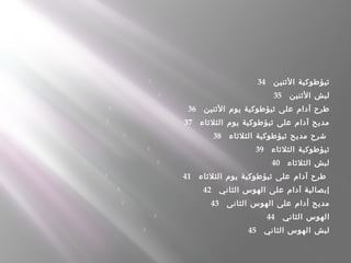  34    ‫الثنين‬ ‫ثيؤطوكية‬
 35    ‫الثنين‬ ‫لبش‬
 36    ‫الثنين‬ ‫يوم‬ ‫ثيؤطوكية‬ ‫على‬ ‫آدام‬ ‫طرح‬
 37    ‫الثلثاء‬ ‫يوم‬ ‫ثيؤطوكية‬ ‫على‬ ‫آدام‬ ‫مديح‬
 38    ‫الثلثاء‬ ‫ثيؤطوكية‬ ‫مديح‬ ‫شرح‬
 39    ‫الثلثاء‬ ‫ثيؤطوكية‬
 40    ‫الثلثاء‬ ‫لبش‬
 41    ‫الثلثاء‬ ‫يوم‬ ‫ثيؤطوكية‬ ‫على‬ ‫آدام‬ ‫طرح‬
 42    ‫الثاني‬ ‫الهوس‬ ‫على‬ ‫آدام‬ ‫إبصالية‬
 43    ‫الثانى‬ ‫الهوس‬ ‫على‬ ‫أدام‬ ‫مديح‬
 44    ‫الثاني‬ ‫الهوس‬
 45    ‫الثاني‬ ‫الهوس‬ ‫لبش‬
 