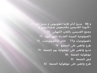  65 ‫و‬66‫ثانى‬ ‫مديح‬ ‫و‬ ‫انطونيوس‬ ‫للنبا‬ ‫آدام‬ ‫مديح‬   
‫و‬ ‫ودوماديوس‬ ‫مكسيموس‬ ‫القديسين‬ ‫لبوينا‬...
 70    ‫الكيهكي‬ ‫باللحن‬ ‫القديسين‬ ‫مجمع‬
 71    ‫كيهك‬ ‫لشهر‬ ‫العذراء‬ ‫السيدة‬ ‫ذكصولوجية‬
 72    ‫و‬ ‫ذكصولوجيات‬77‫الذكصولوجيات‬ ‫ختام‬    
 78    ‫المجمع‬ ‫على‬ ‫واطس‬ ‫طرح‬
 79    ‫الجمعة‬ ‫يوم‬ ‫ثيؤطوكية‬ ‫على‬ ‫واطس‬ ‫مديح‬
 80    ‫الجمعة‬ ‫ثيؤطوكية‬
 81    ‫الجمعة‬ ‫لبش‬
 82    ‫الجمعة‬ ‫ثيؤطوكية‬ ‫على‬ ‫واطس‬ ‫طرح‬
 