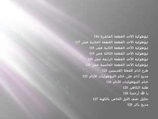  116  ‫العاشرة‬ ‫القطعة‬ ‫الحد‬ ‫ثيؤطوكية‬
 117  ‫عشر‬ ‫الحادية‬ ‫القطعة‬ ‫القطعة‬ ‫الحد‬ ‫ثيؤطوكية‬
 118  ‫عشر‬ ‫الثانية‬ ‫القطعة‬ ‫الحد‬ ‫ثيؤطوكية‬
 119  ‫عشر‬ ‫الثالثة‬ ‫القطعة‬ ‫الحد‬ ‫ثيؤطوكية‬
 120  ‫عشر‬ ‫الرابعة‬ ‫القطعة‬ ‫الحد‬ ‫ثيؤطوكية‬
 121  ‫عشر‬ ‫الخامسة‬ ‫القطعة‬ ‫الحد‬ ‫ثيؤطوكية‬
 122  ‫القديسين‬ ‫للفعلة‬ ‫آدام‬ ‫طرح‬
 123  ‫الدام‬ ‫الثيؤطوكيات‬ ‫ختام‬ ‫على‬ ‫آدام‬ ‫مديح‬
 124  ‫الدام‬ ‫الثيؤطوكيات‬ ‫ختام‬
 125  ‫الكاهن‬ ‫طلبة‬
 126  ‫أرحمنا‬ ‫ا‬ ‫يا‬
 127  ‫بالكهنة‬ ‫الخاص‬ ‫الليل‬ ‫نصف‬ ‫تحليل‬
 128  ‫باكر‬ ‫مديح‬
 
