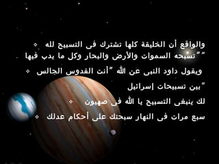  ‫لله‬ ‫التسبيح‬ ‫فى‬ ‫تشترك‬ ‫كلها‬ ‫الخليقة‬ ‫أن‬ ‫والواقع‬
”‫فيها‬ ‫يدب‬ ‫ما‬ ‫وكل‬ ‫والبحار‬ ‫والرض‬ ‫السموات‬ ‫تسبحه‬ “
 ”‫الجالس‬ ‫القدوس‬ ‫أنت‬ ‫ا‬ ‫عن‬ ‫النبى‬ ‫داود‬ ‫ويقول‬
‫إسرائيل‬ ‫تسبيحات‬ ‫بين‬“
 ‫صهيون‬ ‫فى‬ ‫ا‬ ‫يا‬ ‫التسبيح‬ ‫ينبغى‬ ‫لك‬
 ‫عدلك‬ ‫أحكام‬ ‫على‬ ‫سبحتك‬ ‫النهار‬ ‫فى‬ ‫مرات‬ ‫سبع‬
 