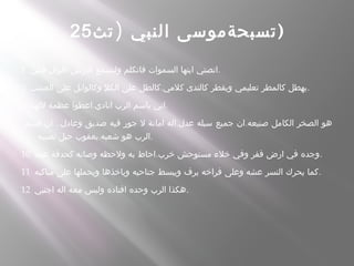 )‫تث‬ ‫النبي‬ ‫تسبحةموسى‬25 )
1 ‫فمي‬ ‫اقوال‬ ‫الرض‬ ‫ولتسمع‬ ‫فاتكلم‬ ‫السموات‬ ‫ايتها‬ ‫.انصتي‬
2 .‫العشب‬ ‫على‬ ‫وكالوابل‬ ‫الكل‬ ‫على‬ ‫كالطل‬ ‫كلمي‬ ‫كالندى‬ ‫ويقطر‬ ‫تعليمي‬ ‫كالمطر‬ ‫.يهطل‬
3 .‫للهنا‬ ‫عظمة‬ ‫اعطوا‬ ‫انادي‬ ‫الرب‬ ‫باسم‬ ‫.اني‬
.. . .‫قسم‬ ‫ان‬ ‫وعادل‬ ‫صديق‬ ‫فيه‬ ‫جور‬ ‫ل‬ ‫امانة‬ ‫اله‬ ‫عدل‬ ‫سبله‬ ‫جميع‬ ‫ان‬ ‫صنيعه‬ ‫الكامل‬ ‫الصخر‬ ‫هو‬
.‫نصيبه‬ ‫حبل‬ ‫يعقوب‬ ‫شعبه‬ ‫هو‬ ‫.الرب‬
10 .‫عينه‬ ‫كحدقة‬ ‫وصانه‬ ‫ولحظه‬ ‫به‬ ‫احاط‬ ‫خرب‬ ‫مستوحش‬ ‫خلء‬ ‫وفي‬ ‫قفر‬ ‫ارض‬ ‫في‬ ‫.وجده‬
11 ‫مناكبه‬ ‫على‬ ‫ويحملها‬ ‫وياخذها‬ ‫جناحيه‬ ‫ويبسط‬ ‫يرف‬ ‫فراخه‬ ‫وعلى‬ ‫عشه‬ ‫النسر‬ ‫يحرك‬ ‫.كما‬
12 ‫اجنبي‬ ‫اله‬ ‫معه‬ ‫وليس‬ ‫اقتاده‬ ‫وحده‬ ‫الرب‬ ‫.هكذا‬
 