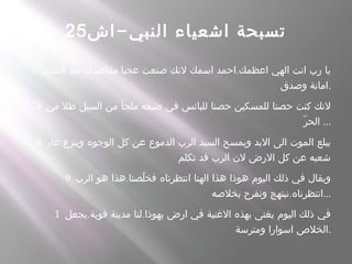 -‫اش‬ ‫النبي‬ ‫اشعياء‬ ‫تسبحة‬25
1 . .‫القديم‬ ‫منذ‬ ‫مقاصدك‬ ‫عجبا‬ ‫صنعت‬ ‫لنك‬ ‫اسمك‬ ‫احمد‬ ‫اعظمك‬ ‫الهي‬ ‫انت‬ ‫رب‬ ‫يا‬
‫وصدق‬ ‫.امانة‬
4 ‫من‬ ‫ظل‬ ‫السيل‬ ‫من‬ ‫ملجأ‬ ‫ضيقه‬ ‫في‬ ‫للبائس‬ ‫حصنا‬ ‫للمسكين‬ ‫حصنا‬ ‫كنت‬ ‫لنك‬
‫ر‬ّ ‫الح‬ ...
8 ‫عار‬ ‫وينزع‬ ‫الوجوه‬ ‫كل‬ ‫عن‬ ‫الدموع‬ ‫الرب‬ ‫السيد‬ ‫ويمسح‬ ‫البد‬ ‫الى‬ ‫الموت‬ ‫يبلع‬
‫تكلم‬ ‫قد‬ ‫الرب‬ ‫لن‬ ‫الرض‬ ‫كل‬ ‫عن‬ ‫شعبه‬
9 .‫الرب‬ ‫هو‬ ‫هذا‬ ‫لصنا‬ّ ‫فخ‬ ‫انتظرناه‬ ‫الهنا‬ ‫هذا‬ ‫هوذا‬ ‫اليوم‬ ‫ذلك‬ ‫في‬ ‫ويقال‬
.‫بخلصه‬ ‫ونفرح‬ ‫نبتهج‬ ‫...انتظرناه‬
1 . .‫يجعل‬ ‫قوية‬ ‫مدينة‬ ‫لنا‬ ‫يهوذا‬ ‫ارض‬ ‫في‬ ‫الغنية‬ ‫بهذه‬ ‫يغنى‬ ‫اليوم‬ ‫ذلك‬ ‫في‬
‫ومترسة‬ ‫اسوارا‬ ‫.الخلص‬
 