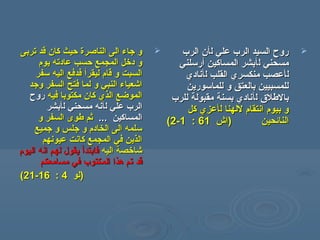 ‫تربى‬ ‫قد‬ ‫كان‬ ‫حيث‬ ‫الناصرة‬ ‫الى‬ ‫جاء‬ ‫و‬‫تربى‬ ‫قد‬ ‫كان‬ ‫حيث‬ ‫الناصرة‬ ‫الى‬ ‫جاء‬ ‫و‬
‫يوم‬ ‫عادته‬ ‫حسب‬ ‫المجمع‬ ‫دخل‬ ‫و‬‫يوم‬ ‫عادته‬ ‫حسب‬ ‫المجمع‬ ‫دخل‬ ‫و‬
‫ليقر‬ ‫قام‬ ‫و‬ ‫السبت‬‫ليقر‬ ‫قام‬ ‫و‬ ‫السبت‬‫أ‬‫أ‬‫سفر‬ ‫اليه‬ ‫فدفع‬‫سفر‬ ‫اليه‬ ‫فدفع‬
‫وجد‬ ‫السفر‬ ‫فتح‬ ‫لما‬ ‫و‬ ‫النبي‬ ‫اشعياء‬‫وجد‬ ‫السفر‬ ‫فتح‬ ‫لما‬ ‫و‬ ‫النبي‬ ‫اشعياء‬
‫فيه‬ ‫مكتوبا‬ ‫كان‬ ‫الذي‬ ‫الموضع‬‫فيه‬ ‫مكتوبا‬ ‫كان‬ ‫الذي‬ ‫الموضع‬‫روح‬‫روح‬
‫ل‬ ‫علي‬ ‫الرب‬‫ل‬ ‫علي‬ ‫الرب‬‫أ‬‫أ‬‫ل‬ ‫مسحني‬ ‫نه‬‫ل‬ ‫مسحني‬ ‫نه‬‫أ‬‫أ‬‫بشر‬‫بشر‬
‫المساكين‬‫المساكين‬......‫و‬ ‫السفر‬ ‫طوى‬ ‫ثم‬‫و‬ ‫السفر‬ ‫طوى‬ ‫ثم‬
‫جميع‬ ‫و‬ ‫جلس‬ ‫و‬ ‫الخادم‬ ‫الى‬ ‫سلمه‬‫جميع‬ ‫و‬ ‫جلس‬ ‫و‬ ‫الخادم‬ ‫الى‬ ‫سلمه‬
‫عيونهم‬ ‫كانت‬ ‫المجمع‬ ‫في‬ ‫الذين‬‫عيونهم‬ ‫كانت‬ ‫المجمع‬ ‫في‬ ‫الذين‬
‫اليه‬ ‫شاخصة‬‫اليه‬ ‫شاخصة‬‫فابتد‬‫فابتد‬‫أ‬‫أ‬‫لهم‬ ‫يقول‬‫لهم‬ ‫يقول‬‫اليوم‬ ‫انه‬‫اليوم‬ ‫انه‬
‫مسامعكم‬ ‫في‬ ‫المكتوب‬ ‫هذا‬ ‫تم‬ ‫قد‬‫مسامعكم‬ ‫في‬ ‫المكتوب‬ ‫هذا‬ ‫تم‬ ‫قد‬
))‫لو‬‫لو‬44::1616--2121((
‫ل‬ ‫علي‬ ‫الرب‬ ‫السيد‬ ‫روح‬‫ل‬ ‫علي‬ ‫الرب‬ ‫السيد‬ ‫روح‬‫أ‬‫أ‬‫الرب‬ ‫ن‬‫الرب‬ ‫ن‬
‫ل‬ ‫مسحني‬‫ل‬ ‫مسحني‬‫أ‬‫أ‬‫المساكين‬ ‫بشر‬‫المساكين‬ ‫بشر‬‫أ‬‫أ‬‫رسلني‬‫رسلني‬
‫ل‬‫ل‬‫أ‬‫أ‬‫ل‬ ‫القلب‬ ‫منكسري‬ ‫عصب‬‫ل‬ ‫القلب‬ ‫منكسري‬ ‫عصب‬‫أ‬‫أ‬‫نادي‬‫نادي‬
‫للماسورين‬ ‫و‬ ‫بالعتق‬ ‫للمسبيين‬‫للماسورين‬ ‫و‬ ‫بالعتق‬ ‫للمسبيين‬
‫بالطل ق‬‫بالطل ق‬‫ل‬‫ل‬‫أ‬‫أ‬‫للرب‬ ‫مقبولة‬ ‫بسنة‬ ‫نادي‬‫للرب‬ ‫مقبولة‬ ‫بسنة‬ ‫نادي‬
‫ل‬ ‫للهنا‬ ‫انتقام‬ ‫بيوم‬ ‫و‬‫ل‬ ‫للهنا‬ ‫انتقام‬ ‫بيوم‬ ‫و‬‫أ‬‫أ‬‫كل‬ ‫عزي‬‫كل‬ ‫عزي‬
‫النائحين‬‫النائحين‬))‫اش‬‫اش‬6161::11--22((
 