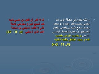 ‫شيئا‬ ‫نفسي‬ ‫من‬ ‫أفعل‬ ‫أن‬ ‫أقدر‬ ‫ل‬ ‫أنا‬‫شيئا‬ ‫نفسي‬ ‫من‬ ‫أفعل‬ ‫أن‬ ‫أقدر‬ ‫ل‬ ‫أنا‬
‫عادلة‬ ‫دينونتي‬ ‫و‬ ‫أدين‬ ‫أسمع‬ ‫كما‬‫عادلة‬ ‫دينونتي‬ ‫و‬ ‫أدين‬ ‫أسمع‬ ‫كما‬
‫مشيئة‬ ‫بل‬ ‫مشيئتي‬ ‫أطلب‬ ‫ل‬ ‫لني‬‫مشيئة‬ ‫بل‬ ‫مشيئتي‬ ‫أطلب‬ ‫ل‬ ‫لني‬
‫أرسلني‬ ‫الذي‬ ‫الب‬‫أرسلني‬ ‫الذي‬ ‫الب‬‫)يو‬‫)يو‬55::3030((
‫فل‬ ‫الرب‬ ‫مخافة‬ ‫في‬ ‫تكون‬ ‫لذته‬ ‫و‬‫فل‬ ‫الرب‬ ‫مخافة‬ ‫في‬ ‫تكون‬ ‫لذته‬ ‫و‬
‫يحكم‬ ‫ل‬ ‫و‬ ‫عينه‬ ‫نظر‬ ‫بحسب‬ ‫يقضي‬‫يحكم‬ ‫ل‬ ‫و‬ ‫عينه‬ ‫نظر‬ ‫بحسب‬ ‫يقضي‬
‫اذنيه‬ ‫سمع‬ ‫بحسب‬‫اذنيه‬ ‫سمع‬ ‫بحسب‬‫بالعدل‬ ‫يقضي‬ ‫بل‬‫بالعدل‬ ‫يقضي‬ ‫بل‬
‫لبائسي‬ ‫بالنصاف‬ ‫يحكم‬ ‫و‬ ‫للمساكين‬‫لبائسي‬ ‫بالنصاف‬ ‫يحكم‬ ‫و‬ ‫للمساكين‬
‫الرض‬‫الرض‬‫بقضيب‬ ‫الرض‬ ‫يضرب‬ ‫و‬‫بقضيب‬ ‫الرض‬ ‫يضرب‬ ‫و‬
‫شفتيه‬ ‫بنفخة‬ ‫المنافق‬ ‫يميت‬ ‫و‬ ‫فمه‬‫شفتيه‬ ‫بنفخة‬ ‫المنافق‬ ‫يميت‬ ‫و‬ ‫فمه‬
))‫اش‬‫اش‬1111::33--44((
 