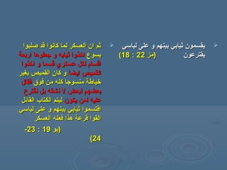 ‫صلبوا‬ ‫قد‬ ‫كانوا‬ ‫لما‬ ‫العسكر‬ ‫ان‬ ‫ثم‬‫صلبوا‬ ‫قد‬ ‫كانوا‬ ‫لما‬ ‫العسكر‬ ‫ان‬ ‫ثم‬
‫يسوع‬‫يسوع‬‫اربعة‬ ‫جعلوها‬ ‫و‬ ‫ثيابه‬ ‫اخذوا‬‫اربعة‬ ‫جعلوها‬ ‫و‬ ‫ثيابه‬ ‫اخذوا‬
‫اخذوا‬ ‫و‬ ‫قسما‬ ‫عسكري‬ ‫لكل‬ ‫اقسام‬‫اخذوا‬ ‫و‬ ‫قسما‬ ‫عسكري‬ ‫لكل‬ ‫اقسام‬
‫ايضا‬ ‫القميص‬‫ايضا‬ ‫القميص‬‫بغير‬ ‫القميص‬ ‫كان‬ ‫و‬‫بغير‬ ‫القميص‬ ‫كان‬ ‫و‬
‫فوق‬ ‫همن‬ ‫كله‬ ‫همنسوجا‬ ‫خياسطة‬‫فوق‬ ‫همن‬ ‫كله‬ ‫همنسوجا‬ ‫خياسطة‬‫فقال‬‫فقال‬
‫نقترع‬ ‫بل‬ ‫نشقه‬ ‫ل‬ ‫لبعض‬ ‫بعضهم‬‫نقترع‬ ‫بل‬ ‫نشقه‬ ‫ل‬ ‫لبعض‬ ‫بعضهم‬
‫يكون‬ ‫لمن‬ ‫عليه‬‫يكون‬ ‫لمن‬ ‫عليه‬‫القائل‬ ‫الكتا ب‬ ‫ليتم‬‫القائل‬ ‫الكتا ب‬ ‫ليتم‬
‫لباسي‬ ‫على‬ ‫و‬ ‫بينهم‬ ‫ثيابي‬ ‫اقتسموا‬‫لباسي‬ ‫على‬ ‫و‬ ‫بينهم‬ ‫ثيابي‬ ‫اقتسموا‬
‫العسكر‬ ‫فعله‬ ‫هذا‬ ‫قرعة‬ ‫القوا‬‫العسكر‬ ‫فعله‬ ‫هذا‬ ‫قرعة‬ ‫القوا‬
))‫يو‬‫يو‬1919::2323--
2424((
‫لباسي‬ ‫على‬ ‫و‬ ‫بينهم‬ ‫ثيابي‬ ‫يقسمون‬‫لباسي‬ ‫على‬ ‫و‬ ‫بينهم‬ ‫ثيابي‬ ‫يقسمون‬
‫يقترعون‬‫يقترعون‬))‫همز‬‫همز‬2222::1818((
 