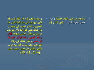 ‫قد‬ ‫الرب‬ ‫ملك‬ ‫اذا‬ ‫انصرفوا‬ ‫بعدما‬ ‫و‬‫قد‬ ‫الرب‬ ‫ملك‬ ‫اذا‬ ‫انصرفوا‬ ‫بعدما‬ ‫و‬
‫خذ‬ ‫و‬ ‫قم‬ ‫قائل‬ ‫حلم‬ ‫في‬ ‫ليوسف‬ ‫ظهر‬‫خذ‬ ‫و‬ ‫قم‬ ‫قائل‬ ‫حلم‬ ‫في‬ ‫ليوسف‬ ‫ظهر‬
‫و‬ ‫الصبي‬‫و‬ ‫الصبي‬‫أ‬‫أ‬‫و‬ ‫مصر‬ ‫الى‬ ‫اهرب‬ ‫و‬ ‫مه‬‫و‬ ‫مصر‬ ‫الى‬ ‫اهرب‬ ‫و‬ ‫مه‬
‫حتى‬ ‫هناك‬ ‫كن‬‫حتى‬ ‫هناك‬ ‫كن‬‫أ‬‫أ‬‫ل‬ ‫لك‬ ‫قول‬‫ل‬ ‫لك‬ ‫قول‬‫أ‬‫أ‬‫ن‬‫ن‬‫هيرودس‬‫هيرودس‬
‫مزمع‬‫مزمع‬‫أ‬‫أ‬‫ليهلكه‬ ‫الصبي‬ ‫يطلب‬ ‫ن‬‫ليهلكه‬ ‫الصبي‬ ‫يطلب‬ ‫ن‬‫فقام‬‫فقام‬
‫و‬‫و‬‫أ‬‫أ‬‫و‬ ‫الصبي‬ ‫خذ‬‫و‬ ‫الصبي‬ ‫خذ‬‫أ‬‫أ‬‫ليل‬ ‫مه‬‫ليل‬ ‫مه‬‫انصرف‬ ‫و‬‫انصرف‬ ‫و‬
‫مصر‬ ‫الى‬‫مصر‬ ‫الى‬‫هناك‬ ‫كان‬ ‫و‬‫هناك‬ ‫كان‬ ‫و‬‫وفاة‬ ‫الى‬‫وفاة‬ ‫الى‬
‫الرب‬ ‫من‬ ‫قيل‬ ‫ما‬ ‫يتم‬ ‫لكي‬ ‫هيرودس‬‫الرب‬ ‫من‬ ‫قيل‬ ‫ما‬ ‫يتم‬ ‫لكي‬ ‫هيرودس‬
‫ابن‬ ‫دعوت‬ ‫مصر‬ ‫من‬ ‫القائل‬ ‫بالنبي‬‫ابن‬ ‫دعوت‬ ‫مصر‬ ‫من‬ ‫القائل‬ ‫بالنبي‬‫ي‬‫ي‬
‫)مت‬‫)مت‬22::1313--1515((
‫احببته‬ ‫غلما‬ ‫اسرائيل‬ ‫كان‬ ‫لما‬‫احببته‬ ‫غلما‬ ‫اسرائيل‬ ‫كان‬ ‫لما‬‫من‬ ‫و‬‫من‬ ‫و‬
‫ابن‬ ‫دعوت‬ ‫مصر‬‫ابن‬ ‫دعوت‬ ‫مصر‬‫ي‬‫ي‬))‫هو‬‫هو‬1111::11((
 