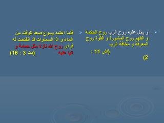‫من‬ ‫للوقت‬ ‫صعد‬ ‫يسوع‬ ‫اعتمد‬ ‫فلما‬‫من‬ ‫للوقت‬ ‫صعد‬ ‫يسوع‬ ‫اعتمد‬ ‫فلما‬
‫له‬ ‫انفتحت‬ ‫قد‬ ‫السماوات‬ ‫اذا‬ ‫و‬ ‫الماء‬‫له‬ ‫انفتحت‬ ‫قد‬ ‫السماوات‬ ‫اذا‬ ‫و‬ ‫الماء‬
‫فر‬‫فر‬‫أ‬‫أ‬‫ى‬‫ى‬‫و‬ ‫حمامة‬ ‫مثل‬ ‫نازل‬ ‫ال‬ ‫روح‬‫و‬ ‫حمامة‬ ‫مثل‬ ‫نازل‬ ‫ال‬ ‫روح‬
‫عليه‬ ‫اتيا‬‫عليه‬ ‫اتيا‬‫)مت‬‫)مت‬33::1616((
‫الرب‬ ‫روح‬ ‫عليه‬ ‫يحل‬ ‫و‬‫الرب‬ ‫روح‬ ‫عليه‬ ‫يحل‬ ‫و‬‫الحكمة‬ ‫روح‬‫الحكمة‬ ‫روح‬
‫روح‬ ‫القوة‬ ‫و‬ ‫المشورة‬ ‫روح‬ ‫الفهم‬ ‫و‬‫روح‬ ‫القوة‬ ‫و‬ ‫المشورة‬ ‫روح‬ ‫الفهم‬ ‫و‬
‫الرب‬ ‫مخافة‬ ‫و‬ ‫المعرفة‬‫الرب‬ ‫مخافة‬ ‫و‬ ‫المعرفة‬
))‫اش‬‫اش‬1111::
22((
 