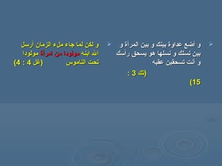 ‫الزمان‬ ‫ملء‬ ‫جاء‬ ‫لما‬ ‫لكن‬ ‫و‬‫الزمان‬ ‫ملء‬ ‫جاء‬ ‫لما‬ ‫لكن‬ ‫و‬‫أ‬‫أ‬‫رسل‬‫رسل‬
‫ابنه‬ ‫ال‬‫ابنه‬ ‫ال‬‫من‬ ‫مولودا‬‫من‬ ‫مولودا‬‫ا‬‫ا‬‫مر‬‫مر‬‫أ‬‫أ‬‫ة‬‫ة‬‫مولودا‬‫مولودا‬
‫الناموس‬ ‫تحت‬‫الناموس‬ ‫تحت‬‫)غل‬‫)غل‬44::44((
‫و‬‫و‬‫أ‬‫أ‬‫المر‬ ‫بين‬ ‫و‬ ‫بينك‬ ‫عداوة‬ ‫ضع‬‫المر‬ ‫بين‬ ‫و‬ ‫بينك‬ ‫عداوة‬ ‫ضع‬‫أ‬‫أ‬‫و‬ ‫ة‬‫و‬ ‫ة‬
‫ر‬ ‫يسحق‬ ‫هو‬ ‫نسلها‬ ‫و‬ ‫نسلك‬ ‫بين‬‫ر‬ ‫يسحق‬ ‫هو‬ ‫نسلها‬ ‫و‬ ‫نسلك‬ ‫بين‬‫أ‬‫أ‬‫سك‬‫سك‬
‫و‬‫و‬‫أ‬‫أ‬‫عقبه‬ ‫تسحقين‬ ‫نت‬‫عقبه‬ ‫تسحقين‬ ‫نت‬
‫)تك‬‫)تك‬33::
1515((
 