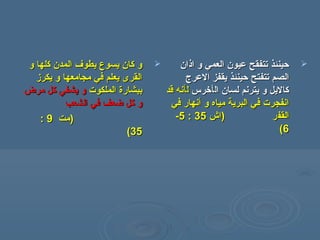 ‫و‬ ‫كلها‬ ‫المدن‬ ‫يطوف‬ ‫يسوع‬ ‫كان‬ ‫و‬‫و‬ ‫كلها‬ ‫المدن‬ ‫يطوف‬ ‫يسوع‬ ‫كان‬ ‫و‬
‫يكرز‬ ‫و‬ ‫مجامعها‬ ‫في‬ ‫يعلم‬ ‫القرى‬‫يكرز‬ ‫و‬ ‫مجامعها‬ ‫في‬ ‫يعلم‬ ‫القرى‬
‫الملكوت‬ ‫ببشارة‬‫الملكوت‬ ‫ببشارة‬‫مرض‬ ‫كل‬ ‫يشفي‬ ‫و‬‫مرض‬ ‫كل‬ ‫يشفي‬ ‫و‬
‫الشعب‬ ‫في‬ ‫ضعف‬ ‫كل‬ ‫و‬‫الشعب‬ ‫في‬ ‫ضعف‬ ‫كل‬ ‫و‬
‫)مت‬‫)مت‬99::
3535((
‫اذان‬ ‫و‬ ‫العمي‬ ‫عيون‬ ‫تتفقح‬ ‫حينئذ‬‫اذان‬ ‫و‬ ‫العمي‬ ‫عيون‬ ‫تتفقح‬ ‫حينئذ‬
‫تتفتح‬ ‫الصم‬‫تتفتح‬ ‫الصم‬‫العرج‬ ‫يقفز‬ ‫حينئذ‬‫العرج‬ ‫يقفز‬ ‫حينئذ‬
‫ال‬ ‫لسان‬ ‫يترنم‬ ‫و‬ ‫كاليل‬‫ال‬ ‫لسان‬ ‫يترنم‬ ‫و‬ ‫كاليل‬‫أ‬‫أ‬‫خرس‬‫خرس‬‫ل‬‫ل‬‫أ‬‫أ‬‫قد‬ ‫نه‬‫قد‬ ‫نه‬
‫و‬ ‫مياه‬ ‫البرية‬ ‫في‬ ‫انفجرت‬‫و‬ ‫مياه‬ ‫البرية‬ ‫في‬ ‫انفجرت‬‫أ‬‫أ‬‫في‬ ‫نهار‬‫في‬ ‫نهار‬
‫القف‬‫القف‬) ‫ر‬) ‫ر‬‫اش‬‫اش‬3535::55--
66((
 