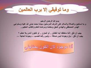 ‫الرحيم‬ ‫الرحمن‬ ‫هللا‬ ‫بسم‬
‫و‬‫به‬‫نبي‬ ‫وسلم‬ ‫عليه‬ ‫هللا‬ ‫صلى‬ ‫محمد‬ ‫سيدنا‬ ‫المرسلين‬ ‫أشرف‬ ‫على‬ ‫والسالم‬ ‫والصالة‬ ‫نستعين‬
‫والكتاب‬ ‫للعلم‬ ‫ومرشدنا‬ ‫ومعلمنا‬ ‫للحق‬ ‫والهادي‬ ‫المصطفى‬ ‫الهدى‬‫الحكيم‬...
‫أن‬ ‫يجب‬‫نثق‬:‫أننا‬‫ماخلقنا‬‫أبدا‬‫لنفشل‬..‫أو‬‫لنحزن‬..‫بال‬ ٌ‫أناس‬ ‫لنكون‬ ‫أو‬‫؟‬ ‫هدف‬
‫أن‬ ‫يجب‬‫نثق‬:‫بإن‬‫ليس‬ ‫وجودنا‬‫صدفة‬,,‫رقما‬ ‫وليس‬‫فحسب‬,,‫وجودنا‬‫لحاجة‬,,,
 