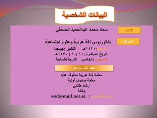 ‫محمد‬ ‫سعاد‬‫عبدالحميد‬‫الصحفي‬
‫اجتماعية‬ ‫وعلوم‬ ‫عربية‬ ‫لغة‬ ‫بكالوريوس‬
‫تاريخه‬:1421‫هـ‬‫التقدير‬:‫جيدجدا‬
‫تاريخ‬‫المباشرة‬:11/10/1430‫هـ‬
‫المستوى‬:‫الدرجة‬ ‫الخامس‬:‫السابعة‬
‫عليا‬ ‫صفوف‬ ‫عربية‬ ‫لغة‬ ‫معلمة‬
‫أولية‬ ‫صفوف‬ ‫معلمة‬
‫طالبي‬ ‫ارشاد‬
‫وكالة‬
‫االلكتروني‬ ‫البريد‬:wsd@mail.net.sa
‫المؤهل‬
‫الذي‬ ‫العمل‬‫مارسته‬
 