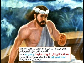 1: 9 ‫اله‬ ‫الرب‬ ‫من‬ ‫خائف‬ ‫انا‬ ‫و‬ ‫عبراني‬ ‫انا‬ ‫لهم‬ ‫فقال‬
‫البر‬ ‫و‬ ‫البحر‬ ‫صنع‬ ‫الذي‬ ‫السماء‬
1: 10 ‫عظيما‬ ‫خوفا‬ ‫الرجال‬ ‫فخاف‬‫له‬ ‫قالوا‬ ‫و‬
‫هذا‬ ‫فعلت‬ ‫لماذا‬‫من‬ ‫هارب‬ ‫انه‬ ‫عرفوا‬ ‫الرجال‬ ‫فان‬
‫اخبرهم‬ ‫لنه‬ ‫الرب‬ ‫وجه‬
 