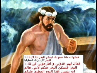 1: 11 ‫لن‬ ‫عنا‬ ‫البحر‬ ‫ليسكن‬ ‫بك‬ ‫نصنع‬ ‫ماذا‬ ‫له‬ ‫فقالوا‬
‫البحر‬‫اضطرابا‬ ‫يزداد‬ ‫كان‬
1: 12 ‫في‬ ‫اطرحوني‬ ‫و‬ ‫خذوني‬ ‫لهم‬ ‫فقال‬
‫عالم‬ ‫لنني‬ ‫عنكم‬ ‫البحر‬ ‫فيسكن‬ ‫البحر‬
‫عليكم‬ ‫العظيم‬ ‫النوء‬ ‫هذا‬ ‫بسببي‬ ‫انه‬
 